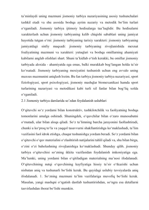 ta’minlaydi uning mazmuni jismoniy tarbiya nazariyasining asosiy tushunchalari 
tashkil etadi va shu asosida boshqa ayrim nazariy va metodik bo‘lim turlari 
o‘rganiladi. Jismoniy tarbiya ijtimoiy hodisalarga taa’luqlidir. Bu hodisalarni 
xarakterlash uchun jismoniy tarbiyaning kelib chiqishi sabablari uning jamiyat 
hayotida tutgan o‘rni: jismoniy tarbiyaning tarixiy xarakteri: jismoniy tarbiyaning 
jamiyatdagi sinfiy maqsadi: jismoniy tarbiyaning rivojlanishida mexnat 
foaliyatining mazmuni va xarakteri: yutuqlari va boshqa omillarning ahamiyati 
kabilarni anglab olishlari shart. Shuni ta’kidlab o‘tish kerakki, bu omillar jismoniy 
tarbiyada aloxida - ahamiyatda ega emas, balki murakkab bog‘langan holda ta’sir 
ko‘rsatadi. Jismoniy tarbiyaning moxiyatini tushunish uchun eng avvalo uning 
maxsus mazmunini aniqlash lozim. Bu fan tarbiya jismoniy tarbiya nazariyasi, sport 
fiziologiyasi, sport psixologiyasi, jismoniy mashqlar biomexanikasi hamda sport 
turlarining nazariyasi va metodikasi kabi turli xil fanlar bilan bog‘liq xolda 
o‘rganiladi. 
2.1 Jismoniy tarbiya darslarida so’zdan foydalanish uslublari 
O‘qituvchi so‘z yordami bilan konstruktiv, tashkilotchilik va faoliyatning boshqa 
tomonlarini amalga oshiradi. Shuningdek, o‘quvchilar bilan o‘zaro munosabatni 
o‘rnatadi, ular bilan aloqa qiladi. So‘z ta’limning barcha jarayonini faollashtiradi, 
chunki u ko‘proq to‘la va yaqqol tasavvurni shakllantirishga ko‘maklashadi, ta’lim 
vazifasini faol idrok etishga, chuqur tushunishga yordam beradi. So‘z yordami bilan 
o‘qituvchi o‘quv materialini o‘zlashtirish natijalarini tahlil qiladi va, shu bilan birga, 
o‘zini o‘zi baholashning rivojlanishiga ko‘maklashadi. Shunday qilib, jismoniy 
tarbiya o‘qituvchisi so‘zning ikkita vazifasidan foydalanish imkoniyatiga ega. 
Ma’lumki, uning yordami bilan o‘qitiladigan materialning ma’nosi ifodalanadi. 
O‘qituvchining nutqi o‘quvchining kayfiyatiga hissiy ta’sir o‘tkazishi uchun 
nisbatan aniq va tushunarli bo‘lishi kerak. Bu quyidagi uslubiy tavsiyalarda aniq 
ifodalanadi. 1. So‘zning mazmuni ta’lim vazifalariga muvofiq bo‘lishi kerak. 
Masalan, yangi mashqni o‘rgatish dastlab tushuntirishdan, so‘ngra esa detallarni 
tasvirlashdan iborat bo‘lishi mumkin. 
