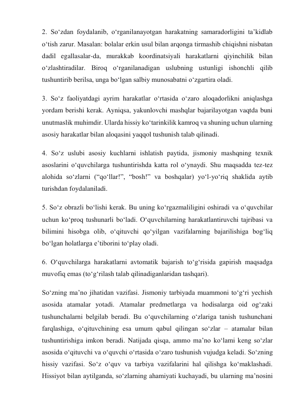 2. So‘zdan foydalanib, o‘rganilanayotgan harakatning samaradorligini ta’kidlab 
o‘tish zarur. Masalan: bolalar erkin usul bilan arqonga tirmashib chiqishni nisbatan 
dadil egallasalar-da, murakkab koordinatsiyali harakatlarni qiyinchilik bilan 
o‘zlashtiradilar. Biroq o‘rganilanadigan uslubning ustunligi ishonchli qilib 
tushuntirib berilsa, unga bo‘lgan salbiy munosabatni o‘zgartira oladi. 
3. So‘z faoliyatdagi ayrim harakatlar o‘rtasida o‘zaro aloqadorlikni aniqlashga 
yordam berishi kerak. Ayniqsa, yakunlovchi mashqlar bajarilayotgan vaqtda buni 
unutmaslik muhimdir. Ularda hissiy ko‘tarinkilik kamroq va shuning uchun ularning 
asosiy harakatlar bilan aloqasini yaqqol tushunish talab qilinadi. 
4. So‘z uslubi asosiy kuchlarni ishlatish paytida, jismoniy mashqning texnik 
asoslarini o‘quvchilarga tushuntirishda katta rol o‘ynaydi. Shu maqsadda tez-tez 
alohida so‘zlarni (“qo‘llar!”, “bosh!” va boshqalar) yo‘l-yo‘riq shaklida aytib 
turishdan foydalaniladi. 
5. So‘z obrazli bo‘lishi kerak. Bu uning ko‘rgazmaliligini oshiradi va o‘quvchilar 
uchun ko‘proq tushunarli bo‘ladi. O‘quvchilarning harakatlantiruvchi tajribasi va 
bilimini hisobga olib, o‘qituvchi qo‘yilgan vazifalarning bajarilishiga bog‘liq 
bo‘lgan holatlarga e’tiborini to‘play oladi. 
6. O‘quvchilarga harakatlarni avtomatik bajarish to‘g‘risida gapirish maqsadga 
muvofiq emas (to‘g‘rilash talab qilinadiganlaridan tashqari). 
So‘zning ma’no jihatidan vazifasi. Jismoniy tarbiyada muammoni to‘g‘ri yechish 
asosida atamalar yotadi. Atamalar predmetlarga va hodisalarga oid og‘zaki 
tushunchalarni belgilab beradi. Bu o‘quvchilarning o‘zlariga tanish tushunchani 
farqlashiga, o‘qituvchining esa umum qabul qilingan so‘zlar – atamalar bilan 
tushuntirishiga imkon beradi. Natijada qisqa, ammo ma’no ko‘lami keng so‘zlar 
asosida o‘qituvchi va o‘quvchi o‘rtasida o‘zaro tushunish vujudga keladi. So‘zning 
hissiy vazifasi. So‘z o‘quv va tarbiya vazifalarini hal qilishga ko‘maklashadi. 
Hissiyot bilan aytilganda, so‘zlarning ahamiyati kuchayadi, bu ularning ma’nosini 
