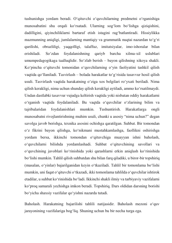 tushunishga yordam beradi. O‘qituvchi o‘quvchilarning predmetni o‘rganishiga 
munosabatini shu orqali ko‘rsatadi. Ularning sog‘lom bo‘lishga qiziqishini, 
dadilligini, qiyinchiliklarni bartaraf etish istagini rag‘batlantiradi. Hissiylikka 
mazmunning aniqligi, jumlalarning mantiqiy va grammatik nuqtai nazardan to‘g‘ri 
qurilishi, obrazliligi, yaqqolligi, talaffuz, imitatsiyalar, imo-ishoralar bilan 
erishiladi. 
So‘zdan 
foydalanishning 
qariyb 
barcha 
xilma-xil 
uslublari 
umumpedagogikaga taalluqlidir. So‘zlab berish – bayon qilishning xikoya shakli. 
Ko‘pincha o‘qituvchi tomonidan o‘quvchilarning o‘yin faoliyatini tashkil qilish 
vaqtida qo‘llaniladi. Tasvirlash – bolada harakatlar to‘g‘risida tasavvur hosil qilish 
usuli. Tasvirlash vaqtida harakatning o‘ziga xos belgilari ro‘yxati beriladi. Nima 
qilish kerakligi, nima uchun shunday qilish kerakligi aytiladi, ammo ko‘rsatilmaydi. 
Undan dastlabki tasavvur vujudga keltirish vaqtida yoki nisbatan oddiy harakatlarni 
o‘rganish vaqtida foydalaniladi. Bu vaqtda o‘quvchilar o‘zlarining bilim va 
tajribalaridan 
foydalanishlari 
mumkin. 
Tushuntirish. 
Harakatlarga 
ongli 
munosabatni rivojlantirishning muhim usuli, chunki u asosiy “nima uchun?” degan 
savolga javob berishga, texnika asosini ochishga qaratilgan. Suhbat. Bir tomondan 
o‘z fikrini bayon qilishga, ko‘nikmani mustahkamlashga, faollikni oshirishga 
yordam bersa, ikkinchi tomondan o‘qituvchiga muayyan ishni baholash, 
o‘quvchilarni bilishda yordamlashadi. Suhbat o‘qituvchining savollari va 
o‘quvchining javoblari ko‘rinishida yoki qarashlarni erkin aniqlash ko‘rinishida 
bo‘lishi mumkin. Tahlil qilish suhbatdan shu bilan farq qiladiki, u biror-bir topshiriq 
(masalan, o‘yinlar) bajarilganidan keyin o‘tkaziladi. Tahlil bir tomonlama bo‘lishi 
mumkin, uni faqat o‘qituvchi o‘tkazadi, ikki tomonlama tahlilda o‘quvchilar ishtirok 
etadilar, u suhbat ko‘rinishida bo‘ladi. Ikkinchi shakli ilmiy va tarbiyaviy vazifalarni 
ko‘proq samarali yechishga imkon beradi. Topshiriq. Dars oldidan darsning borishi 
bo‘yicha shaxsiy vazifalar qo‘yishni nazarda tutadi. 
Baholash. Harakatning bajarilishi tahlili natijasidir. Baholash mezoni o‘quv 
jarayonining vazifalariga bog‘liq. Shuning uchun bu bir necha turga ega. 
