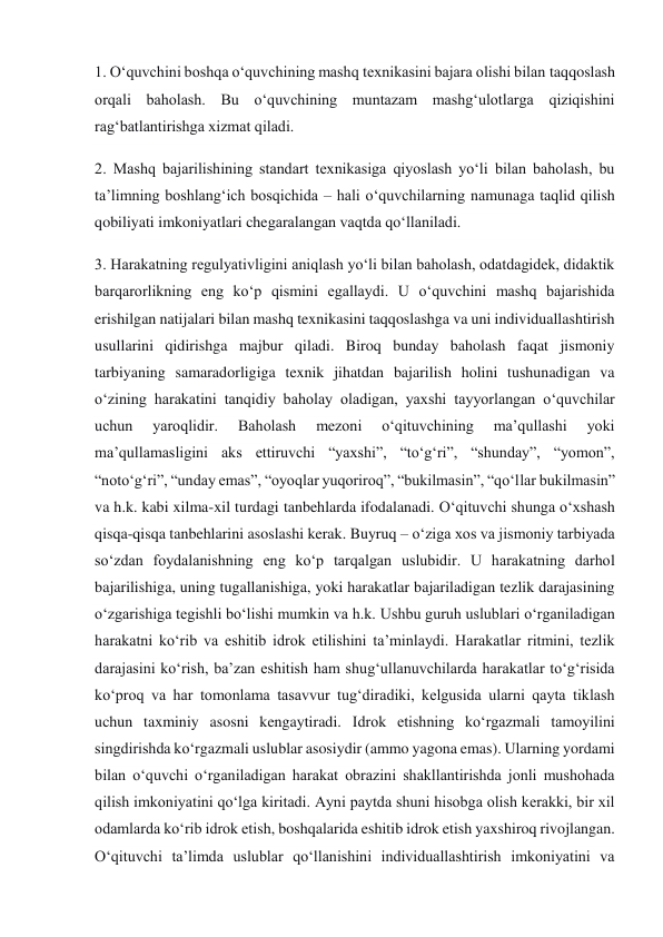 1. O‘quvchini boshqa o‘quvchining mashq texnikasini bajara olishi bilan taqqoslash 
orqali baholash. Bu o‘quvchining muntazam mashg‘ulotlarga qiziqishini 
rag‘batlantirishga xizmat qiladi. 
2. Mashq bajarilishining standart texnikasiga qiyoslash yo‘li bilan baholash, bu 
ta’limning boshlang‘ich bosqichida – hali o‘quvchilarning namunaga taqlid qilish 
qobiliyati imkoniyatlari chegaralangan vaqtda qo‘llaniladi. 
3. Harakatning regulyativligini aniqlash yo‘li bilan baholash, odatdagidek, didaktik 
barqarorlikning eng ko‘p qismini egallaydi. U o‘quvchini mashq bajarishida 
erishilgan natijalari bilan mashq texnikasini taqqoslashga va uni individuallashtirish 
usullarini qidirishga majbur qiladi. Biroq bunday baholash faqat jismoniy 
tarbiyaning samaradorligiga texnik jihatdan bajarilish holini tushunadigan va 
o‘zining harakatini tanqidiy baholay oladigan, yaxshi tayyorlangan o‘quvchilar 
uchun 
yaroqlidir. 
Baholash 
mezoni 
o‘qituvchining 
ma’qullashi 
yoki 
ma’qullamasligini aks ettiruvchi “yaxshi”, “to‘g‘ri”, “shunday”, “yomon”, 
“noto‘g‘ri”, “unday emas”, “oyoqlar yuqoriroq”, “bukilmasin”, “qo‘llar bukilmasin” 
va h.k. kabi xilma-xil turdagi tanbehlarda ifodalanadi. O‘qituvchi shunga o‘xshash 
qisqa-qisqa tanbehlarini asoslashi kerak. Buyruq – o‘ziga xos va jismoniy tarbiyada 
so‘zdan foydalanishning eng ko‘p tarqalgan uslubidir. U harakatning darhol 
bajarilishiga, uning tugallanishiga, yoki harakatlar bajariladigan tezlik darajasining 
o‘zgarishiga tegishli bo‘lishi mumkin va h.k. Ushbu guruh uslublari o‘rganiladigan 
harakatni ko‘rib va eshitib idrok etilishini ta’minlaydi. Harakatlar ritmini, tezlik 
darajasini ko‘rish, ba’zan eshitish ham shug‘ullanuvchilarda harakatlar to‘g‘risida 
ko‘proq va har tomonlama tasavvur tug‘diradiki, kelgusida ularni qayta tiklash 
uchun taxminiy asosni kengaytiradi. Idrok etishning ko‘rgazmali tamoyilini 
singdirishda ko‘rgazmali uslublar asosiydir (ammo yagona emas). Ularning yordami 
bilan o‘quvchi o‘rganiladigan harakat obrazini shakllantirishda jonli mushohada 
qilish imkoniyatini qo‘lga kiritadi. Ayni paytda shuni hisobga olish kerakki, bir xil 
odamlarda ko‘rib idrok etish, boshqalarida eshitib idrok etish yaxshiroq rivojlangan. 
O‘qituvchi ta’limda uslublar qo‘llanishini individuallashtirish imkoniyatini va 
