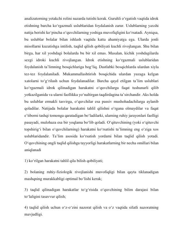 analizatorning yetakchi rolini nazarda tutishi kerak. Guruhli o‘rgatish vaqtida idrok 
etishning barcha ko‘rgazmali uslublaridan foydalanish zarur. Uslublarning yaxshi 
natija berishi ko‘pincha o‘quvchilarning yoshiga muvofiqligini ko‘rsatadi. Ayniqsa, 
bu uslublar bolalar bilan ishlash vaqtida katta ahamiyatga ega. Ularda jonli 
misollarni kuzatishga intilish, taqlid qilish qobiliyati kuchli rivojlangan. Shu bilan 
birga, har xil yoshdagi bolalarda bu bir xil emas. Masalan, kichik yoshdagilarda 
sezgi idroki kuchli rivojlangan. Idrok etishning ko‘rgazmali uslublaridan 
foydalanish ta’limning bosqichlariga bog‘liq. Dastlabki bosqichlarda ulardan xiyla 
tez-tez foydalaniladi. Mukammallashtirish bosqichida ulardan yuzaga kelgan 
xatolarni to‘g‘rilash uchun foydalanadilar. Barcha qayd etilgan ta’lim uslublari 
ko‘rgazmali idrok qilinadigan harakatni o‘quvchilarga faqat tushunarli qilib 
yetkazilganida va ularni faollikka yo‘naltirgan taqdirdagina ta’sirchandir. Aks holda 
bu uslublar ermakli tasvirga, o‘quvchilar esa passiv mushohadachilarga aylanib 
qoladilar. Natijada bolalar harakatni tahlil qilishni o‘rgana olmaydilar va faqat 
e’tiborni tashqi tomonga qaratadigan bo‘ladilarki, ularning ruhiy jarayonlari faolligi 
pasayadi, mulohaza esa bir yoqlama bo‘lib qoladi. O‘qituvchining (yoki o‘qituvchi 
topshirig‘i bilan o‘quvchilarning) harakatni ko‘rsatishi ta’limning eng o‘ziga xos 
uslublaridandir. Ta’lim asosida ko‘rsatish yordami bilan taqlid qilish yotadi. 
O‘quvchining ongli taqlid qilishga tayyorligi harakatlarning bir necha omillari bilan 
aniqlanadi 
1) ko‘rilgan harakatni tahlil qila bilish qobiliyati; 
2) bolaning ruhiy-fiziologik rivojlanishi muvofiqligi bilan qayta tiklanadigan 
mashqning murakkabligi optimal bo‘lishi kerak; 
3) taqlid qilinadigan harakatlar to‘g‘risida o‘quvchining bilim darajasi bilan 
to‘laligini tasavvur qilish; 
4) taqlid qilish uchun o‘z-o‘zini nazorat qilish va o‘z vaqtida sifatli nazoratning 
mavjudligi. 
