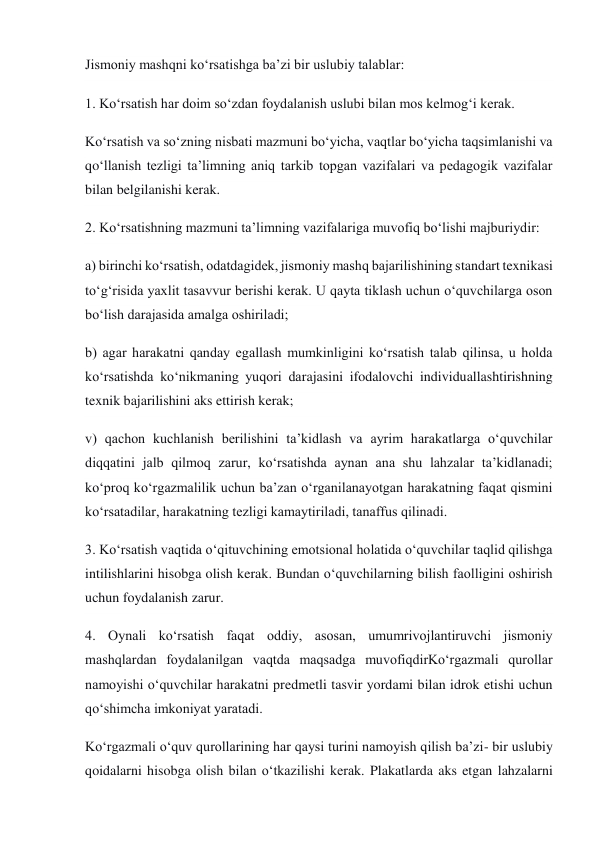 Jismoniy mashqni ko‘rsatishga ba’zi bir uslubiy talablar: 
1. Ko‘rsatish har doim so‘zdan foydalanish uslubi bilan mos kelmog‘i kerak. 
Ko‘rsatish va so‘zning nisbati mazmuni bo‘yicha, vaqtlar bo‘yicha taqsimlanishi va 
qo‘llanish tezligi ta’limning aniq tarkib topgan vazifalari va pedagogik vazifalar 
bilan belgilanishi kerak. 
2. Ko‘rsatishning mazmuni ta’limning vazifalariga muvofiq bo‘lishi majburiydir: 
a) birinchi ko‘rsatish, odatdagidek, jismoniy mashq bajarilishining standart texnikasi 
to‘g‘risida yaxlit tasavvur berishi kerak. U qayta tiklash uchun o‘quvchilarga oson 
bo‘lish darajasida amalga oshiriladi; 
b) agar harakatni qanday egallash mumkinligini ko‘rsatish talab qilinsa, u holda 
ko‘rsatishda ko‘nikmaning yuqori darajasini ifodalovchi individuallashtirishning 
texnik bajarilishini aks ettirish kerak; 
v) qachon kuchlanish berilishini ta’kidlash va ayrim harakatlarga o‘quvchilar 
diqqatini jalb qilmoq zarur, ko‘rsatishda aynan ana shu lahzalar ta’kidlanadi; 
ko‘proq ko‘rgazmalilik uchun ba’zan o‘rganilanayotgan harakatning faqat qismini 
ko‘rsatadilar, harakatning tezligi kamaytiriladi, tanaffus qilinadi. 
3. Ko‘rsatish vaqtida o‘qituvchining emotsional holatida o‘quvchilar taqlid qilishga 
intilishlarini hisobga olish kerak. Bundan o‘quvchilarning bilish faolligini oshirish 
uchun foydalanish zarur. 
4. Oynali ko‘rsatish faqat oddiy, asosan, umumrivojlantiruvchi jismoniy 
mashqlardan foydalanilgan vaqtda maqsadga muvofiqdirKo‘rgazmali qurollar 
namoyishi o‘quvchilar harakatni predmetli tasvir yordami bilan idrok etishi uchun 
qo‘shimcha imkoniyat yaratadi. 
Ko‘rgazmali o‘quv qurollarining har qaysi turini namoyish qilish ba’zi- bir uslubiy 
qoidalarni hisobga olish bilan o‘tkazilishi kerak. Plakatlarda aks etgan lahzalarni 
