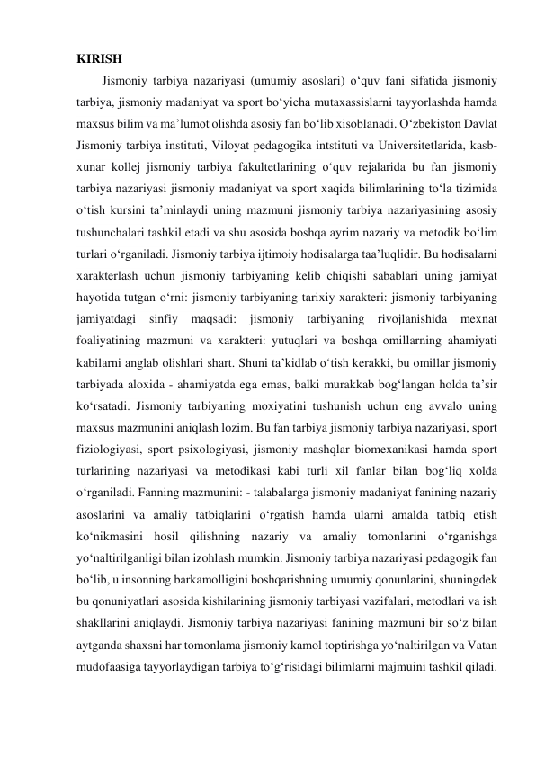 KIRISH 
Jismoniy tarbiya nazariyasi (umumiy asoslari) o‘quv fani sifatida jismoniy 
tarbiya, jismoniy madaniyat va sport bo‘yicha mutaxassislarni tayyorlashda hamda 
maxsus bilim va ma’lumot olishda asosiy fan bo‘lib xisoblanadi. O‘zbekiston Davlat 
Jismoniy tarbiya instituti, Viloyat pedagogika intstituti va Universitetlarida, kasb-
xunar kollej jismoniy tarbiya fakultetlarining o‘quv rejalarida bu fan jismoniy 
tarbiya nazariyasi jismoniy madaniyat va sport xaqida bilimlarining to‘la tizimida 
o‘tish kursini ta’minlaydi uning mazmuni jismoniy tarbiya nazariyasining asosiy 
tushunchalari tashkil etadi va shu asosida boshqa ayrim nazariy va metodik bo‘lim 
turlari o‘rganiladi. Jismoniy tarbiya ijtimoiy hodisalarga taa’luqlidir. Bu hodisalarni 
xarakterlash uchun jismoniy tarbiyaning kelib chiqishi sabablari uning jamiyat 
hayotida tutgan o‘rni: jismoniy tarbiyaning tarixiy xarakteri: jismoniy tarbiyaning 
jamiyatdagi sinfiy 
maqsadi: jismoniy tarbiyaning rivojlanishida mexnat 
foaliyatining mazmuni va xarakteri: yutuqlari va boshqa omillarning ahamiyati 
kabilarni anglab olishlari shart. Shuni ta’kidlab o‘tish kerakki, bu omillar jismoniy 
tarbiyada aloxida - ahamiyatda ega emas, balki murakkab bog‘langan holda ta’sir 
ko‘rsatadi. Jismoniy tarbiyaning moxiyatini tushunish uchun eng avvalo uning 
maxsus mazmunini aniqlash lozim. Bu fan tarbiya jismoniy tarbiya nazariyasi, sport 
fiziologiyasi, sport psixologiyasi, jismoniy mashqlar biomexanikasi hamda sport 
turlarining nazariyasi va metodikasi kabi turli xil fanlar bilan bog‘liq xolda 
o‘rganiladi. Fanning mazmunini: - talabalarga jismoniy madaniyat fanining nazariy 
asoslarini va amaliy tatbiqlarini o‘rgatish hamda ularni amalda tatbiq etish 
ko‘nikmasini hosil qilishning nazariy va amaliy tomonlarini o‘rganishga 
yo‘naltirilganligi bilan izohlash mumkin. Jismoniy tarbiya nazariyasi pedagogik fan 
bo‘lib, u insonning barkamolligini boshqarishning umumiy qonunlarini, shuningdek 
bu qonuniyatlari asosida kishilarining jismoniy tarbiyasi vazifalari, metodlari va ish 
shakllarini aniqlaydi. Jismoniy tarbiya nazariyasi fanining mazmuni bir so‘z bilan 
aytganda shaxsni har tomonlama jismoniy kamol toptirishga yo‘naltirilgan va Vatan 
mudofaasiga tayyorlaydigan tarbiya to‘g‘risidagi bilimlarni majmuini tashkil qiladi. 
