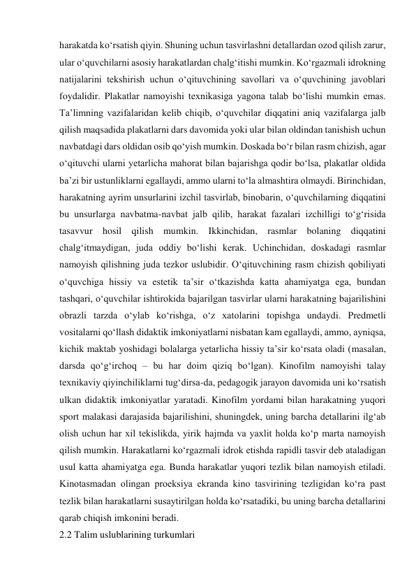 harakatda ko‘rsatish qiyin. Shuning uchun tasvirlashni detallardan ozod qilish zarur, 
ular o‘quvchilarni asosiy harakatlardan chalg‘itishi mumkin. Ko‘rgazmali idrokning 
natijalarini tekshirish uchun o‘qituvchining savollari va o‘quvchining javoblari 
foydalidir. Plakatlar namoyishi texnikasiga yagona talab bo‘lishi mumkin emas. 
Ta’limning vazifalaridan kelib chiqib, o‘quvchilar diqqatini aniq vazifalarga jalb 
qilish maqsadida plakatlarni dars davomida yoki ular bilan oldindan tanishish uchun 
navbatdagi dars oldidan osib qo‘yish mumkin. Doskada bo‘r bilan rasm chizish, agar 
o‘qituvchi ularni yetarlicha mahorat bilan bajarishga qodir bo‘lsa, plakatlar oldida 
ba’zi bir ustunliklarni egallaydi, ammo ularni to‘la almashtira olmaydi. Birinchidan, 
harakatning ayrim unsurlarini izchil tasvirlab, binobarin, o‘quvchilarning diqqatini 
bu unsurlarga navbatma-navbat jalb qilib, harakat fazalari izchilligi to‘g‘risida 
tasavvur hosil qilish mumkin. Ikkinchidan, rasmlar bolaning diqqatini 
chalg‘itmaydigan, juda oddiy bo‘lishi kerak. Uchinchidan, doskadagi rasmlar 
namoyish qilishning juda tezkor uslubidir. O‘qituvchining rasm chizish qobiliyati 
o‘quvchiga hissiy va estetik ta’sir o‘tkazishda katta ahamiyatga ega, bundan 
tashqari, o‘quvchilar ishtirokida bajarilgan tasvirlar ularni harakatning bajarilishini 
obrazli tarzda o‘ylab ko‘rishga, o‘z xatolarini topishga undaydi. Predmetli 
vositalarni qo‘llash didaktik imkoniyatlarni nisbatan kam egallaydi, ammo, ayniqsa, 
kichik maktab yoshidagi bolalarga yetarlicha hissiy ta’sir ko‘rsata oladi (masalan, 
darsda qo‘g‘irchoq – bu har doim qiziq bo‘lgan). Kinofilm namoyishi talay 
texnikaviy qiyinchiliklarni tug‘dirsa-da, pedagogik jarayon davomida uni ko‘rsatish 
ulkan didaktik imkoniyatlar yaratadi. Kinofilm yordami bilan harakatning yuqori 
sport malakasi darajasida bajarilishini, shuningdek, uning barcha detallarini ilg‘ab 
olish uchun har xil tekislikda, yirik hajmda va yaxlit holda ko‘p marta namoyish 
qilish mumkin. Harakatlarni ko‘rgazmali idrok etishda rapidli tasvir deb ataladigan 
usul katta ahamiyatga ega. Bunda harakatlar yuqori tezlik bilan namoyish etiladi. 
Kinotasmadan olingan proeksiya ekranda kino tasvirining tezligidan ko‘ra past 
tezlik bilan harakatlarni susaytirilgan holda ko‘rsatadiki, bu uning barcha detallarini 
qarab chiqish imkonini beradi. 
2.2 Talim uslublarining turkumlari 
