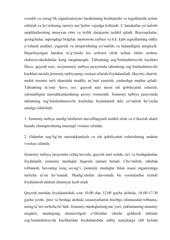 ovushli va yorug‘lik signalizatsiyasi harakatning boshlanishi va tugallanishi uchun 
eshitish va ko‘rishning zaruriy mo‘ljalini vujudga keltiradi. U harakatlar yo‘nalishi 
amplitudasining muayyan ritm va tezlik darajasini tashkil qiladi. Bayroqchalar, 
qoziqchalar, tuproqdagi belgilar, metronom zarbasi va h.k. kabi signallarning oddiy 
o‘xshash usullari, yugurish va uloqtirishning yo‘nalishi va balandligini aniqlaydi. 
Bajarilayotgan harakat to‘g‘risida tez axborot olish uchun elektr nishon, 
elektrozvukoliderlar keng tarqalmoqda. Tabiatning sog‘lomlashtiruvchi kuchlari 
Havo, quyosh nuri, suvjismoniy tarbiya jarayonida tabiatning sog‘lomlashtiruvchi 
kuchlari tarzida jismoniy tarbiyaning vositasi sifatida foydalaniladi. Hayotiy sharoit, 
muhit insonni turli sharoitda moddiy ne’mat yaratish, yashashga majbur qiladi. 
Tabiatning in’omi- havo, suv, quyosh nuri inson ish qobiliyatini oshirish, 
salomatligini mustahkamlashning asosiy vositasidir. Jismoniy tarbiya jarayonida 
tabiatning sog‘lomlashturuvchi kuchidan foydalanish ikki yo‘nalish bo‘yicha 
amalga oshiriladi: 
1. Jismoniy tarbiya mashg‘ulotlarini muvaffaqiyatli tashkil etish va o‘tkazish sharti 
hamda chiniqtirishning mustaqil vositasi sifatida; 
2. Odamlar sog‘lig‘ini mustahkamlash va ish qobiliyatini oshirishning muhim 
vositasi sifatida. 
Jismoniy tarbiya jarayonini ochiq havoda, quyosh nuri ostida, suv va boshqalardan 
foydalanib, jismoniy mashqlar bajarish samara beradi. Cho‘milish, oftobda 
toblanish, havoning issiq sovug‘i, jismoniy mashqlar bilan inson organizmiga 
turlicha ta’sir ko‘rsatadi. Mashg‘ulotlar davomida bu vositalardan tizimli 
foydalanish muhim ahamiyat kasb etadi 
Quyosh nuridan foydalanishda soat 10.00 dan 12.00 gacha alohida, 16.00-17.30 
gacha yoshi, jinsi va boshqa alohida xususiyatlarini hisobga olinmasdan toblansa, 
uning ta’siri turlicha bo‘ladi. Jismoniy mashqlarning me’yori, yuklamaning umumiy 
miqdori, 
mashqning 
intensivligini 
e’tibordan 
chetda 
qoldirish 
tabiatni 
sog‘lomlashtiruvchi kuchlaridan foydalanishda salbiy natijalarga olib kelishi 
