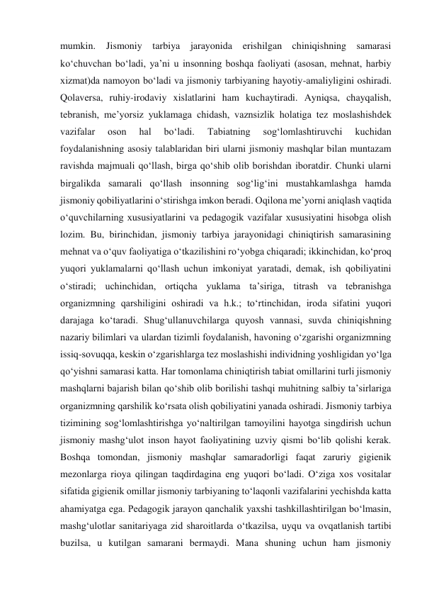 mumkin. 
Jismoniy tarbiya jarayonida erishilgan chiniqishning samarasi 
ko‘chuvchan bo‘ladi, ya’ni u insonning boshqa faoliyati (asosan, mehnat, harbiy 
xizmat)da namoyon bo‘ladi va jismoniy tarbiyaning hayotiy-amaliyligini oshiradi. 
Qolaversa, ruhiy-irodaviy xislatlarini ham kuchaytiradi. Ayniqsa, chayqalish, 
tebranish, me’yorsiz yuklamaga chidash, vaznsizlik holatiga tez moslashishdek 
vazifalar 
oson 
hal 
bo‘ladi. 
Tabiatning 
sog‘lomlashtiruvchi 
kuchidan 
foydalanishning asosiy talablaridan biri ularni jismoniy mashqlar bilan muntazam 
ravishda majmuali qo‘llash, birga qo‘shib olib borishdan iboratdir. Chunki ularni 
birgalikda samarali qo‘llash insonning sog‘lig‘ini mustahkamlashga hamda 
jismoniy qobiliyatlarini o‘stirishga imkon beradi. Oqilona me’yorni aniqlash vaqtida 
o‘quvchilarning xususiyatlarini va pedagogik vazifalar xususiyatini hisobga olish 
lozim. Bu, birinchidan, jismoniy tarbiya jarayonidagi chiniqtirish samarasining 
mehnat va o‘quv faoliyatiga o‘tkazilishini ro‘yobga chiqaradi; ikkinchidan, ko‘proq 
yuqori yuklamalarni qo‘llash uchun imkoniyat yaratadi, demak, ish qobiliyatini 
o‘stiradi; uchinchidan, ortiqcha yuklama ta’siriga, titrash va tebranishga 
organizmning qarshiligini oshiradi va h.k.; to‘rtinchidan, iroda sifatini yuqori 
darajaga ko‘taradi. Shug‘ullanuvchilarga quyosh vannasi, suvda chiniqishning 
nazariy bilimlari va ulardan tizimli foydalanish, havoning o‘zgarishi organizmning 
issiq-sovuqqa, keskin o‘zgarishlarga tez moslashishi individning yoshligidan yo‘lga 
qo‘yishni samarasi katta. Har tomonlama chiniqtirish tabiat omillarini turli jismoniy 
mashqlarni bajarish bilan qo‘shib olib borilishi tashqi muhitning salbiy ta’sirlariga 
organizmning qarshilik ko‘rsata olish qobiliyatini yanada oshiradi. Jismoniy tarbiya 
tizimining sog‘lomlashtirishga yo‘naltirilgan tamoyilini hayotga singdirish uchun 
jismoniy mashg‘ulot inson hayot faoliyatining uzviy qismi bo‘lib qolishi kerak. 
Boshqa tomondan, jismoniy mashqlar samaradorligi faqat zaruriy gigienik 
mezonlarga rioya qilingan taqdirdagina eng yuqori bo‘ladi. O‘ziga xos vositalar 
sifatida gigienik omillar jismoniy tarbiyaning to‘laqonli vazifalarini yechishda katta 
ahamiyatga ega. Pedagogik jarayon qanchalik yaxshi tashkillashtirilgan bo‘lmasin, 
mashg‘ulotlar sanitariyaga zid sharoitlarda o‘tkazilsa, uyqu va ovqatlanish tartibi 
buzilsa, u kutilgan samarani bermaydi. Mana shuning uchun ham jismoniy 
