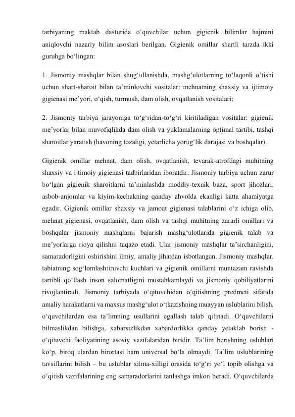 tarbiyaning maktab dasturida o‘quvchilar uchun gigienik bilimlar hajmini 
aniqlovchi nazariy bilim asoslari berilgan. Gigienik omillar shartli tarzda ikki 
guruhga bo‘lingan: 
1. Jismoniy mashqlar bilan shug‘ullanishda, mashg‘ulotlarning to‘laqonli o‘tishi 
uchun shart-sharoit bilan ta’minlovchi vositalar: mehnatning shaxsiy va ijtimoiy 
gigienasi me’yori, o‘qish, turmush, dam olish, ovqatlanish vositalari; 
2. Jismoniy tarbiya jarayoniga to‘g‘ridan-to‘g‘ri kiritiladigan vositalar: gigienik 
me’yorlar bilan muvofiqlikda dam olish va yuklamalarning optimal tartibi, tashqi 
sharoitlar yaratish (havoning tozaligi, yetarlicha yorug‘lik darajasi va boshqalar). 
Gigienik omillar mehnat, dam olish, ovqatlanish, tevarak-atrofdagi muhitning 
shaxsiy va ijtimoiy gigienasi tadbirlaridan iboratdir. Jismoniy tarbiya uchun zarur 
bo‘lgan gigienik sharoitlarni ta’minlashda moddiy-texnik baza, sport jihozlari, 
asbob-anjomlar va kiyim-kechakning qanday ahvolda ekanligi katta ahamiyatga 
egadir. Gigienik omillar shaxsiy va jamoat gigienasi talablarini o‘z ichiga olib, 
mehnat gigienasi, ovqatlanish, dam olish va tashqi muhitning zararli omillari va 
boshqalar jismoniy mashqlarni bajarish mashg‘ulotlarida gigienik talab va 
me’yorlarga rioya qilishni taqazo etadi. Ular jismoniy mashqlar ta’sirchanligini, 
samaradorligini oshirishini ilmiy, amaliy jihatdan isbotlangan. Jismoniy mashqlar, 
tabiatning sog‘lomlashtiruvchi kuchlari va gigienik omillarni muntazam ravishda 
tartibli qo‘llash inson salomatligini mustahkamlaydi va jismoniy qobiliyatlarini 
rivojlantiradi. Jismoniy tarbiyada o‘qituvchidan o‘qitishning predmeti sifatida 
amaliy harakatlarni va maxsus mashg‘ulot o‘tkazishning muayyan uslublarini bilish, 
o‘quvchilardan esa ta’limning usullarini egallash talab qilinadi. O‘quvchilarni 
bilmaslikdan bilishga, xabarsizlikdan xabardorlikka qanday yetaklab borish - 
o‘qituvchi faoliyatining asosiy vazifalaridan biridir. Ta’lim berishning uslublari 
ko‘p, biroq ulardan birortasi ham universal bo‘la olmaydi. Ta’lim uslublarining 
tavsiflarini bilish – bu uslublar xilma-xilligi orasida to‘g‘ri yo‘l topib olishga va 
o‘qitish vazifalarining eng samaradorlarini tanlashga imkon beradi. O‘quvchilarda 
