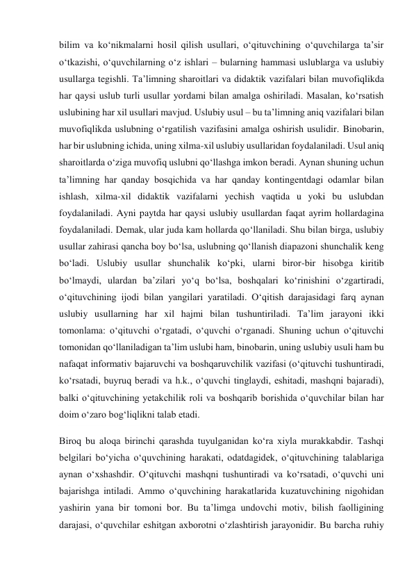 bilim va ko‘nikmalarni hosil qilish usullari, o‘qituvchining o‘quvchilarga ta’sir 
o‘tkazishi, o‘quvchilarning o‘z ishlari – bularning hammasi uslublarga va uslubiy 
usullarga tegishli. Ta’limning sharoitlari va didaktik vazifalari bilan muvofiqlikda 
har qaysi uslub turli usullar yordami bilan amalga oshiriladi. Masalan, ko‘rsatish 
uslubining har xil usullari mavjud. Uslubiy usul – bu ta’limning aniq vazifalari bilan 
muvofiqlikda uslubning o‘rgatilish vazifasini amalga oshirish usulidir. Binobarin, 
har bir uslubning ichida, uning xilma-xil uslubiy usullaridan foydalaniladi. Usul aniq 
sharoitlarda o‘ziga muvofiq uslubni qo‘llashga imkon beradi. Aynan shuning uchun 
ta’limning har qanday bosqichida va har qanday kontingentdagi odamlar bilan 
ishlash, xilma-xil didaktik vazifalarni yechish vaqtida u yoki bu uslubdan 
foydalaniladi. Ayni paytda har qaysi uslubiy usullardan faqat ayrim hollardagina 
foydalaniladi. Demak, ular juda kam hollarda qo‘llaniladi. Shu bilan birga, uslubiy 
usullar zahirasi qancha boy bo‘lsa, uslubning qo‘llanish diapazoni shunchalik keng 
bo‘ladi. Uslubiy usullar shunchalik ko‘pki, ularni biror-bir hisobga kiritib 
bo‘lmaydi, ulardan ba’zilari yo‘q bo‘lsa, boshqalari ko‘rinishini o‘zgartiradi, 
o‘qituvchining ijodi bilan yangilari yaratiladi. O‘qitish darajasidagi farq aynan 
uslubiy usullarning har xil hajmi bilan tushuntiriladi. Ta’lim jarayoni ikki 
tomonlama: o‘qituvchi o‘rgatadi, o‘quvchi o‘rganadi. Shuning uchun o‘qituvchi 
tomonidan qo‘llaniladigan ta’lim uslubi ham, binobarin, uning uslubiy usuli ham bu 
nafaqat informativ bajaruvchi va boshqaruvchilik vazifasi (o‘qituvchi tushuntiradi, 
ko‘rsatadi, buyruq beradi va h.k., o‘quvchi tinglaydi, eshitadi, mashqni bajaradi), 
balki o‘qituvchining yetakchilik roli va boshqarib borishida o‘quvchilar bilan har 
doim o‘zaro bog‘liqlikni talab etadi. 
Biroq bu aloqa birinchi qarashda tuyulganidan ko‘ra xiyla murakkabdir. Tashqi 
belgilari bo‘yicha o‘quvchining harakati, odatdagidek, o‘qituvchining talablariga 
aynan o‘xshashdir. O‘qituvchi mashqni tushuntiradi va ko‘rsatadi, o‘quvchi uni 
bajarishga intiladi. Ammo o‘quvchining harakatlarida kuzatuvchining nigohidan 
yashirin yana bir tomoni bor. Bu ta’limga undovchi motiv, bilish faolligining 
darajasi, o‘quvchilar eshitgan axborotni o‘zlashtirish jarayonidir. Bu barcha ruhiy 
