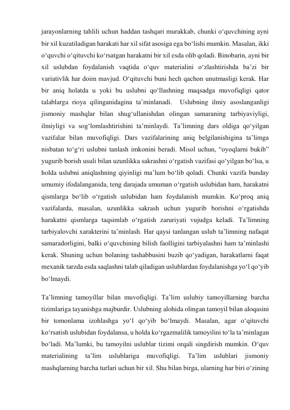 jarayonlarning tahlili uchun haddan tashqari murakkab, chunki o‘quvchining ayni 
bir xil kuzatiladigan harakati har xil sifat asosiga ega bo‘lishi mumkin. Masalan, ikki 
o‘quvchi o‘qituvchi ko‘rsatgan harakatni bir xil esda olib qoladi. Binobarin, ayni bir 
xil uslubdan foydalanish vaqtida o‘quv materialini o‘zlashtirishda ba’zi bir 
variativlik har doim mavjud. O‘qituvchi buni hech qachon unutmasligi kerak. Har 
bir aniq holatda u yoki bu uslubni qo‘llashning maqsadga muvofiqligi qator 
talablarga rioya qilinganidagina ta’minlanadi.  Uslubning ilmiy asoslanganligi 
jismoniy mashqlar bilan shug‘ullanishdan olingan samaraning tarbiyaviyligi, 
ilmiyligi va sog‘lomlashtirishini ta’minlaydi. Ta’limning dars oldiga qo‘yilgan 
vazifalar bilan muvofiqligi. Dars vazifalarining aniq belgilanishigina ta’limga 
nisbatan to‘g‘ri uslubni tanlash imkonini beradi. Misol uchun, “oyoqlarni bukib” 
yugurib borish usuli bilan uzunlikka sakrashni o‘rgatish vazifasi qo‘yilgan bo‘lsa, u 
holda uslubni aniqlashning qiyinligi ma’lum bo‘lib qoladi. Chunki vazifa bunday 
umumiy ifodalanganida, teng darajada umuman o‘rgatish uslubidan ham, harakatni 
qismlarga bo‘lib o‘rgatish uslubidan ham foydalanish mumkin. Ko‘proq aniq 
vazifalarda, masalan, uzunlikka sakrash uchun yugurib borishni o‘rgatishda 
harakatni qismlarga taqsimlab o‘rgatish zaruriyati vujudga keladi. Ta’limning 
tarbiyalovchi xarakterini ta’minlash. Har qaysi tanlangan uslub ta’limning nafaqat 
samaradorligini, balki o‘quvchining bilish faolligini tarbiyalashni ham ta’minlashi 
kerak. Shuning uchun bolaning tashabbusini buzib qo‘yadigan, harakatlarni faqat 
mexanik tarzda esda saqlashni talab qiladigan uslublardan foydalanishga yo‘l qo‘yib 
bo‘lmaydi. 
Ta’limning tamoyillar bilan muvofiqligi. Ta’lim uslubiy tamoyillarning barcha 
tizimlariga tayanishga majburdir. Uslubning alohida olingan tamoyil bilan aloqasini 
bir tomonlama izohlashga yo‘l qo‘yib bo‘lmaydi. Masalan, agar o‘qituvchi 
ko‘rsatish uslubidan foydalansa, u holda ko‘rgazmalilik tamoyilini to‘la ta’minlagan 
bo‘ladi. Ma’lumki, bu tamoyilni uslublar tizimi orqali singdirish mumkin. O‘quv 
materialining 
ta’lim 
uslublariga 
muvofiqligi. 
Ta’lim 
uslublari 
jismoniy 
mashqlarning barcha turlari uchun bir xil. Shu bilan birga, ularning har biri o‘zining 
