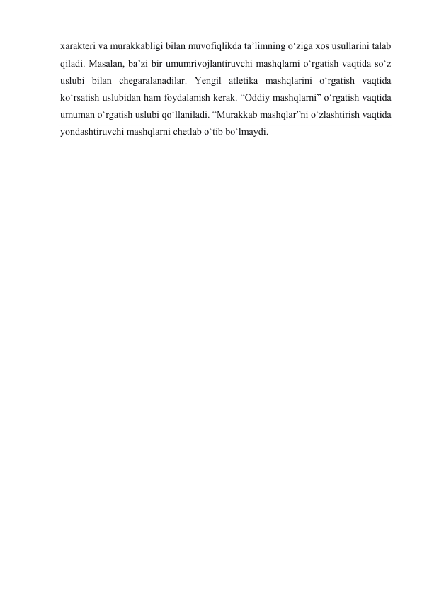 xarakteri va murakkabligi bilan muvofiqlikda ta’limning o‘ziga xos usullarini talab 
qiladi. Masalan, ba’zi bir umumrivojlantiruvchi mashqlarni o‘rgatish vaqtida so‘z 
uslubi bilan chegaralanadilar. Yengil atletika mashqlarini o‘rgatish vaqtida 
ko‘rsatish uslubidan ham foydalanish kerak. “Oddiy mashqlarni” o‘rgatish vaqtida 
umuman o‘rgatish uslubi qo‘llaniladi. “Murakkab mashqlar”ni o‘zlashtirish vaqtida 
yondashtiruvchi mashqlarni chetlab o‘tib bo‘lmaydi. 
 
 
