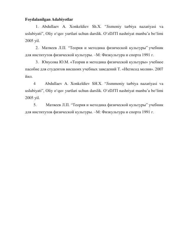 Foydalanilgan Adabiyotlar 
1.   Abdullaev A. Xonkeldiev Sh.X. “Jismoniy tarbiya nazariyasi va 
uslubiyati”, Oliy o‘quv yurtlari uchun darslik. O‘zDJTI nashriyat manba’a bo‘limi 
2005 yil. 
2.   Матвеев Л.П. “Теория и методика физической культуры” учебник 
для институтов физической культуры. –М: Физкультура и спорта 1991 г. 
3.   Юнусова Ю.М. «Теория и методика физической культуры» учебное 
пасобие для студентов висшоих учебных заведений Т. «Иқтисод молия». 2007 
йил. 
4         Abdullaev A. Xonkeldiev SH.X. “Jismmoniy tarbiya nazariyasi va 
uslubiyati”, Oliy o‘quv yurtlari uchun darslik. O‘zDJTI nashriyat manba’a bo‘limi 
2005 yil. 
5.         Матвеев Л.П. “Теория и методика физической культуры” учебник 
для институтов физической культуры. –М: Физкультура и спорта 1991 г. 
 
