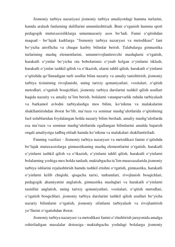 Jismoniy tarbiya nazariyasi jismoniy tarbiya amaliyotdagi hamma turlarini, 
hamda aralash fanlarning dalillarini umumlashtiradi. Buni o‘rganish hamma sport 
pedagogik mutuxassisliklarga umumnazariy asos bo‘ladi. Fanni o‘qitishdan 
maqsad – bo‘lajak kadrlarga “Jismoniy tarbiya nazaryasi va metodikasi” fani 
bo‘yicha atroflicha va chuqur kasbiy bilimlar berish. Talabalarga gimnastika 
turlarining mashq elementlarini, umumrivojlantiruvchi mashqlarni o‘rgatish, 
harakatli o‘yinlar bo‘yicha ota bobolarimiz o‘ynab kelgan o‘yinlarni tiklash, 
harakatli o‘yinlar tashkil qilish va o‘tkazish, ularni tahlil qilish, harakatli o‘yinlarni 
o‘qitishda qo‘llanadigan turli usullar bilan nazariy va amaliy tanishtirish, jismoniy 
tarbiya tizimining rivojlanishi, uning tarixiy qonuniyatlari, vositalari, o‘qitish 
metodlari, o‘rgatish bosqichlari, jismoniy tarbiya darslarini tashkil qilish usullari 
haqida nazariy va amaliy ta’lim berish, bolalarni vatanparvarlik ruhida tarbiyalash 
va barkamol avlodni tarbiyalashga mos bilim, ko‘nikma va malakalarini 
shakllantirishdan iborat bo‘lib, ma’ruza va seminar mashg‘ulotlarida o‘qitishning 
faol uslublaridan foydalangan holda nazariy bilim beriladi, amaliy mashg‘ulotlarda 
esa ma’ruza va seminar mashg‘ulotlarida egallangan bilimlarini amalda bajarish 
orqali amaliyotga tadbiq etiladi hamda ko‘nikma va malakalari shakllantiriladi. 
Fanning vazifasi – Jismoniy tarbiya nazaryasi va metodikasi fanini o‘qitishda 
bo‘lajak mutaxassislarga gimnastikaning mashq elementlarini o‘rgatish, harakatli 
o‘yinlarni tashkil qilish va o‘tkazish, o‘yinlarni tahlil qilish, harakatli o‘yinlarni 
bolalarning yoshiga mos holda tanlash, maktabgacha ta’lim muassasalarida jismoniy 
tarbiya ishlarini rejalashtirish hamda tashkil etishni o‘rgatish, gimnastika, harakatli 
o‘yinlarni kelib chiqishi, qisqacha tarixi, turkumlari, rivojlanish bosqichlari, 
pedagogik ahamiyatini anglatish, gimnastika mashqlari va harakatli o‘yinlarni 
tasnifini anglatish, uning tarixiy qonuniyatlari, vositalari, o‘qitish metodlari, 
o‘rgatish bosqichlari, jismoniy tarbiya darslarini tashkil qilish usullari bo‘yicha 
nazariy bilimlarni o‘rgatish, jismoniy sifatlarni tarbiyalash va rivojlantirish 
yo‘llarini o‘rgatishdan iborat. 
Jismoniy tarbiya nazaryasi va metodikasi fanini o‘zlashtirish jarayonida amalga 
oshiriladigan masalalar doirasiga - maktabgacha yoshdagi bolalarga jismoniy 
