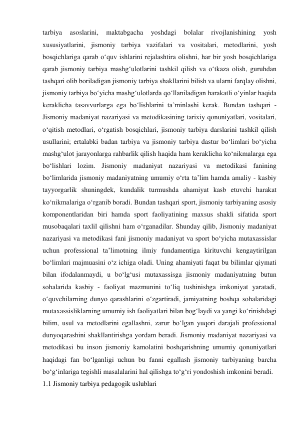 tarbiya 
asoslarini, 
maktabgacha 
yoshdagi 
bolalar 
rivojlanishining 
yosh 
xususiyatlarini, jismoniy tarbiya vazifalari va vositalari, metodlarini, yosh 
bosqichlariga qarab o‘quv ishlarini rejalashtira olishni, har bir yosh bosqichlariga 
qarab jismoniy tarbiya mashg‘ulotlarini tashkil qilish va o‘tkaza olish, guruhdan 
tashqari olib boriladigan jismoniy tarbiya shakllarini bilish va ularni farqlay olishni, 
jismoniy tarbiya bo‘yicha mashg‘ulotlarda qo‘llaniladigan harakatli o‘yinlar haqida 
keraklicha tasavvurlarga ega bo‘lishlarini ta’minlashi kerak. Bundan tashqari - 
Jismoniy madaniyat nazariyasi va metodikasining tarixiy qonuniyatlari, vositalari, 
o‘qitish metodlari, o‘rgatish bosqichlari, jismoniy tarbiya darslarini tashkil qilish 
usullarini; ertalabki badan tarbiya va jismoniy tarbiya dastur bo‘limlari bo‘yicha 
mashg‘ulot jarayonlarga rahbarlik qilish haqida ham keraklicha ko‘nikmalarga ega 
bo‘lishlari lozim. Jismoniy madaniyat nazariyasi va metodikasi fanining 
bo‘limlarida jismoniy madaniyatning umumiy o‘rta ta’lim hamda amaliy - kasbiy 
tayyorgarlik shuningdek, kundalik turmushda ahamiyat kasb etuvchi harakat 
ko‘nikmalariga o‘rganib boradi. Bundan tashqari sport, jismoniy tarbiyaning asosiy 
komponentlaridan biri hamda sport faoliyatining maxsus shakli sifatida sport 
musobaqalari taxlil qilishni ham o‘rganadilar. Shunday qilib, Jismoniy madaniyat 
nazariyasi va metodikasi fani jismoniy madaniyat va sport bo‘yicha mutaxassislar 
uchun professional ta’limotning ilmiy fundamentiga kirituvchi kengaytirilgan 
bo‘limlari majmuasini o‘z ichiga oladi. Uning ahamiyati faqat bu bilimlar qiymati 
bilan ifodalanmaydi, u bo‘lg‘usi mutaxassisga jismoniy madaniyatning butun 
sohalarida kasbiy - faoliyat mazmunini to‘liq tushinishga imkoniyat yaratadi, 
o‘quvchilarning dunyo qarashlarini o‘zgartiradi, jamiyatning boshqa sohalaridagi 
mutaxassisliklarning umumiy ish faoliyatlari bilan bog‘laydi va yangi ko‘rinishdagi 
bilim, usul va metodlarini egallashni, zarur bo‘lgan yuqori darajali professional 
dunyoqarashini shakllantirishga yordam beradi. Jismoniy madaniyat nazariyasi va 
metodikasi bu inson jismoniy kamolatini boshqarishning umumiy qonuniyatlari 
haqidagi fan bo‘lganligi uchun bu fanni egallash jismoniy tarbiyaning barcha 
bo‘g‘inlariga tegishli masalalarini hal qilishga to‘g‘ri yondoshish imkonini beradi. 
1.1 Jismoniy tarbiya pedagogik uslublari 
