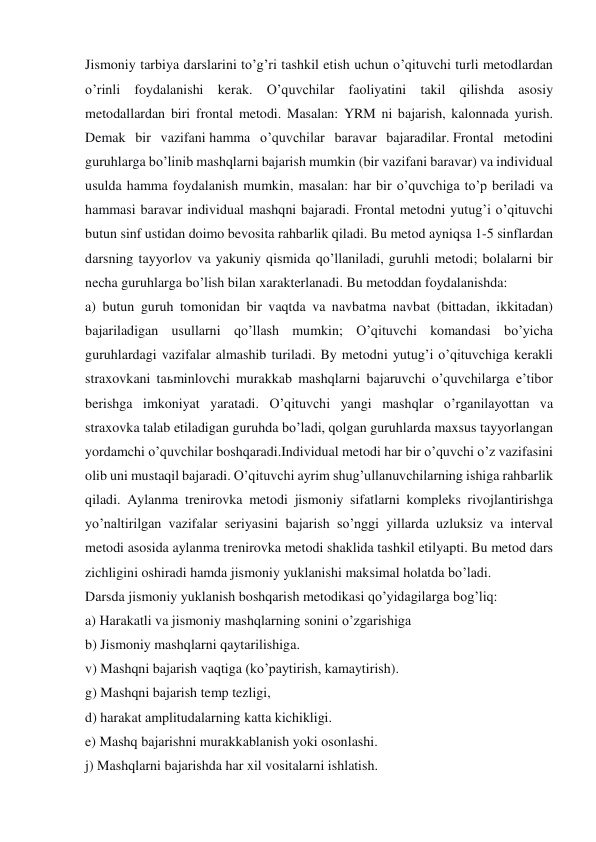 Jismoniy tarbiya darslarini to’g’ri tashkil etish uchun o’qituvchi turli metodlardan 
o’rinli foydalanishi kerak. O’quvchilar faoliyatini takil qilishda asosiy 
metodallardan biri frontal metodi. Masalan: YRM ni bajarish, kalonnada yurish. 
Demak bir vazifani hamma o’quvchilar baravar bajaradilar. Frontal metodini 
guruhlarga bo’linib mashqlarni bajarish mumkin (bir vazifani baravar) va individual 
usulda hamma foydalanish mumkin, masalan: har bir o’quvchiga to’p beriladi va 
hammasi baravar individual mashqni bajaradi. Frontal metodni yutug’i o’qituvchi 
butun sinf ustidan doimo bevosita rahbarlik qiladi. Bu metod ayniqsa 1-5 sinflardan 
darsning tayyorlov va yakuniy qismida qo’llaniladi, guruhli metodi; bolalarni bir 
necha guruhlarga bo’lish bilan xarakterlanadi. Bu metoddan foydalanishda:  
a) butun guruh tomonidan bir vaqtda va navbatma navbat (bittadan, ikkitadan) 
bajariladigan usullarni qo’llash mumkin; O’qituvchi komandasi bo’yicha 
guruhlardagi vazifalar almashib turiladi. By metodni yutug’i o’qituvchiga kerakli 
straxovkani taьminlovchi murakkab mashqlarni bajaruvchi o’quvchilarga e’tibor 
berishga imkoniyat yaratadi. O’qituvchi yangi mashqlar o’rganilayottan va 
straxovka talab etiladigan guruhda bo’ladi, qolgan guruhlarda maxsus tayyorlangan 
yordamchi o’quvchilar boshqaradi.Individual metodi har bir o’quvchi o’z vazifasini 
olib uni mustaqil bajaradi. O’qituvchi ayrim shug’ullanuvchilarning ishiga rahbarlik 
qiladi. Aylanma trenirovka metodi jismoniy sifatlarni kompleks rivojlantirishga 
yo’naltirilgan vazifalar seriyasini bajarish so’nggi yillarda uzluksiz va interval 
metodi asosida aylanma trenirovka metodi shaklida tashkil etilyapti. Bu metod dars 
zichligini oshiradi hamda jismoniy yuklanishi maksimal holatda bo’ladi. 
Darsda jismoniy yuklanish boshqarish metodikasi qo’yidagilarga bog’liq: 
a) Harakatli va jismoniy mashqlarning sonini o’zgarishiga 
b) Jismoniy mashqlarni qaytarilishiga. 
v) Mashqni bajarish vaqtiga (ko’paytirish, kamaytirish). 
g) Mashqni bajarish temp tezligi, 
d) harakat amplitudalarning katta kichikligi. 
e) Mashq bajarishni murakkablanish yoki osonlashi. 
j) Mashqlarni bajarishda har xil vositalarni ishlatish. 
