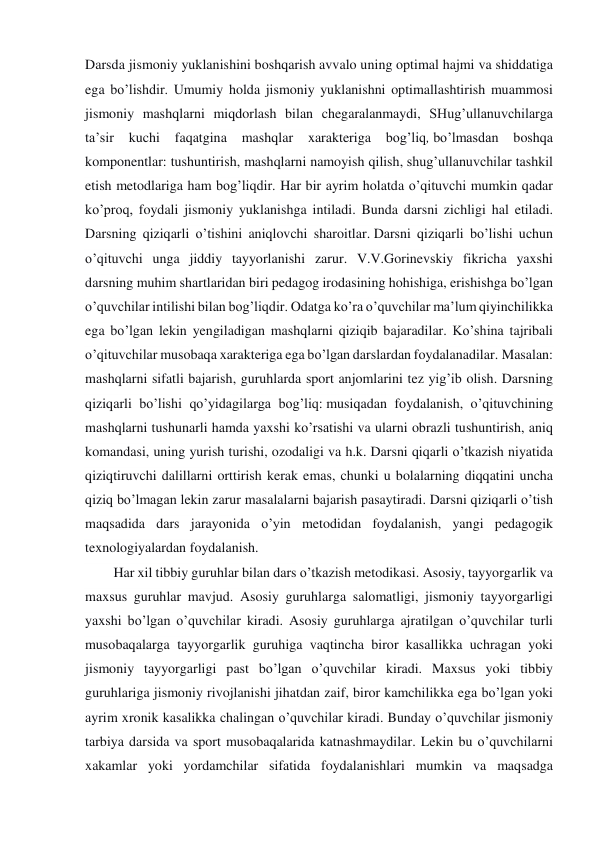 Darsda jismoniy yuklanishini boshqarish avvalo uning optimal hajmi va shiddatiga 
ega bo’lishdir. Umumiy holda jismoniy yuklanishni optimallashtirish muammosi 
jismoniy mashqlarni miqdorlash bilan chegaralanmaydi, SHug’ullanuvchilarga 
ta’sir 
kuchi 
faqatgina 
mashqlar 
xarakteriga 
bog’liq, bo’lmasdan 
boshqa 
komponentlar: tushuntirish, mashqlarni namoyish qilish, shug’ullanuvchilar tashkil 
etish metodlariga ham bog’liqdir. Har bir ayrim holatda o’qituvchi mumkin qadar 
ko’proq, foydali jismoniy yuklanishga intiladi. Bunda darsni zichligi hal etiladi. 
Darsning qiziqarli o’tishini aniqlovchi sharoitlar. Darsni qiziqarli bo’lishi uchun 
o’qituvchi unga jiddiy tayyorlanishi zarur. V.V.Gorinevskiy fikricha yaxshi 
darsning muhim shartlaridan biri pedagog irodasining hohishiga, erishishga bo’lgan 
o’quvchilar intilishi bilan bog’liqdir. Odatga ko’ra o’quvchilar ma’lum qiyinchilikka 
ega bo’lgan lekin yengiladigan mashqlarni qiziqib bajaradilar. Ko’shina tajribali 
o’qituvchilar musobaqa xarakteriga ega bo’lgan darslardan foydalanadilar. Masalan: 
mashqlarni sifatli bajarish, guruhlarda sport anjomlarini tez yig’ib olish. Darsning 
qiziqarli bo’lishi qo’yidagilarga bog’liq: musiqadan foydalanish, o’qituvchining 
mashqlarni tushunarli hamda yaxshi ko’rsatishi va ularni obrazli tushuntirish, aniq 
komandasi, uning yurish turishi, ozodaligi va h.k. Darsni qiqarli o’tkazish niyatida 
qiziqtiruvchi dalillarni orttirish kerak emas, chunki u bolalarning diqqatini uncha 
qiziq bo’lmagan lekin zarur masalalarni bajarish pasaytiradi. Darsni qiziqarli o’tish 
maqsadida dars jarayonida o’yin metodidan foydalanish, yangi pedagogik 
texnologiyalardan foydalanish. 
Har xil tibbiy guruhlar bilan dars o’tkazish metodikasi. Asosiy, tayyorgarlik va 
maxsus guruhlar mavjud. Asosiy guruhlarga salomatligi, jismoniy tayyorgarligi 
yaxshi bo’lgan o’quvchilar kiradi. Asosiy guruhlarga ajratilgan o’quvchilar turli 
musobaqalarga tayyorgarlik guruhiga vaqtincha biror kasallikka uchragan yoki 
jismoniy tayyorgarligi past bo’lgan o’quvchilar kiradi. Maxsus yoki tibbiy 
guruhlariga jismoniy rivojlanishi jihatdan zaif, biror kamchilikka ega bo’lgan yoki 
ayrim xronik kasalikka chalingan o’quvchilar kiradi. Bunday o’quvchilar jismoniy 
tarbiya darsida va sport musobaqalarida katnashmaydilar. Lekin bu o’quvchilarni 
xakamlar yoki yordamchilar sifatida foydalanishlari mumkin va maqsadga 
