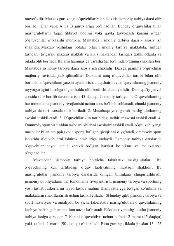 muvofikdir. Maxsus guruxdagi o’quvchilar bilan aloxida jismoniy tarbiya darsi olib 
boriladi. Ular yana A va B guruxlariga bo’linadilar. Bunday o’quvchilar bilan 
mashg’ulotlarni faqat tibbiyot hodimi yoki qayta tayyorlash kursini o’tgan 
o’qituvchilar o’tkazishi mumkin. Maktabda jismoniy tarbiya darsi - asosiy ish 
shaklidir. Maktab yoshidagi bolalar bilan jismoniy tarbiya maktabda, sinfdan 
tashqari (to’garak, maxsus maktab va x.k.) maktabdan tashqari tashkilotlarda va 
oilada olib boriladi. Bularni hammasiga yarasha har bo’limda o’zining shakllari bor. 
Maktabda jismoniy tarbiya darsi asosiy ish shaklidir. Darsga gramma o’quvchilar 
majburiy ravishda jalb qilinadilar, Darslarni aniq o’quvchilar tartibi bilan olib 
borilishi, o’quvchilarni yaxshi uyushtirish, aniq shairoit va o’quvchilarning jismoniy 
tayyorgarligini hisobga olgan holda olib borilishi ahamiyatlidir. Dars qat’iy jadval 
asosida olib borilib davom etishi 45 daqiqa. Jismoniy tarbiya: 1. O’quvchilarning 
har tomonlama jismoniy rivojlanishi uchun asos bo’lib hisoblanadi, chunki jismoniy 
tarbiya dasturi asosida olib boriladi; 2. Musobaqa yoki guruh mashg’ulotlarning 
asosini tashkil etadi. 3. O’quvchilar kun tartibidagi tadbirlar asosni tashkil etadi. 4. 
Ommoviy sport va sinfdan tashqari ishlarini asoslarini tashkil etadi. o’qituvchi yangi 
mashqlar bilan tanippirgvnda sporta bo’lgan qiziqishni o’yg’atadi, ommoviy sport 
ishlarida o’quvchilarni ishtirok etishlariga undaydi. Jismoniy tarbiya darslarida 
o’quvchilar hayot uchun kerakli bo’lgan harakat ko’nikma va malakalarga 
o’rganadilar. 
Maktabdan jismoniy tarbiya bo’yicha fakultativ mashg’ulotlari. Bu 
o’quvchining kun tartibidagi o’quv faoliyatining mustaqil shaklidir. Bu 
mashg’ulotlar jismoniy tarbiya darslarida olingan bilimlarni chuqurlashtirish, 
jismoniy qobiliyatlarni har tomonlama rivojlantirish, jismoniy tarbiya va sportning 
yosh tashabbuskorlarini tayyorlashda muhim ahamiyatta ega bo’lgan ko’nikma va 
malakalarni shakillantirish uchun tashkil etiladi.   SHunday qilib jismoniy tarbiya va 
sport nazvriyasi va amaliyoti bo’yicha fakulьtativ mashg’ulotlari o’quvchilarning 
kasb yo’nalishiga ham ma’lum taьsir ko’rsatadi. Fakulatativ mashg’ulotlar jismoniy 
tarbiya faniga qiziqqan 7-10 sinf o’quvchilvri uchun haftada 2 marta (45 daqiqa) 
yoki xaftada 1 marta (90 daqiqa) o’tkaziladi. Bitta guruhga ikkala jinsdan 15 - 25 
