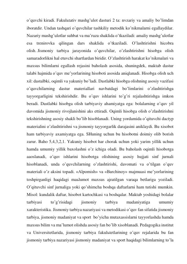 o’quvchi kiradi. Fakulьtativ mashg’ulot dasturi 2 ta: nvzariy va amaliy bo’limdan 
iboratdir. Undan tashqari o’quvchilar tashkiliy metodik ko’nikmalarni egallaydilar. 
Nazariy mashg’ulotlar suhbat va ma’ruza shaklida o’tkaziladi: amaliy mashg’ulotlar 
esa trenirovka qilingan dars shaklida o’tkaziladi. O’lashtirishni hicobra 
olish. Jismoniy tarbiya jarayonida o’quvchilar, o’zlashtirishni hisobga olish 
samaradorlikni hal etuvchi shartlardan biridir. O’zlashtirish harakat ko’nikmalari va 
maxsus bilimlarni egallash rejasini baholash asosida, shuningdek, maktab dastur 
talabi hajmida o’quv me’yorlarining hisoboti asosida aniqlanadi. Hisobga olish uch 
xil: dastalbki, oqimli va yakuniy bo’ladi. Dastlabki hisobga olishning asosiy vazifasi 
o’quvchilarning dastur materiallari navbatdagi bo’limlarini o’zlashtirishga 
tayyorgarligini tekshirishdir. Bu o’quv ishlarini to’g’ri rejalashtirishga imkon 
beradi. Dastlabki hisobga olish tarbiyaviy ahamiyatga ega: bolalarning o’quv yil 
davomida jismoniy rivojlanishini aks ettiradi. Oqimli hisobga olish o’zlashtirishni 
tekshirishning asosiy shakli bo’lib hisoblanadi. Uning yordamida o’qituvchi dactyp 
materialini o’zlashtirishni va jismoniy tayyorgarlik darajasini aniklaydi. Bu xisobot 
ham tarbiyaviy axamiyatga ega. SHuning uchun bu hisobotni doimiy olib borish 
zarur. Baho 5,4,3,2,1. Yakuniy hisobot har chorak uchun yoki yarim yillik uchun 
hamda umumiy yillik baxolashni o’z ichiga oladi. Bu baholash oqimli hisobotga 
aaoslanadi, o’quv ishlarini hisobotga olishining asosiy hujjati sinf jurnali 
hisoblanadi, unda o’quvchilarning o’zlashtirishi, davomati va o’tilgan o’quv 
materiali o’z aksini topadi. «Alpomish» va «Barchinoy» majmuasi me’yorlarining 
toshpirganligi haqidagi maьlumot maxsus ajratilgan varaqa betlariga yoziladi. 
O’qituvchi sinf jurnaliga yoki qo’shimcha boshqa daftarlarni ham tutishi mumkin. 
Misol: kundalik daftar, hisobot kartochkasi va boshqalar. Maktab yoshidagi bolalar 
tarbiyasi 
to’g’risidagi 
jismoniy 
tarbiya 
madaniyatiga 
umumiy 
xarakteristika. Jismoniy tarbiya nazariyasi va metodikasi o’quv fan sifatida jismoniy 
tarbiya, jismoniy madaniyat va sport  bo’yicha mutaxassislarni tayyorlashda hamda 
maxsus bilim va ma’lumot olishda asosiy fan bo’lib xisoblanadi. Pedagogika institut 
va Universitetlarida, jismoniy tarbiya fakulьtetlarining o’quv rejalarida bu fan 
jismoniy tarbiya nazariyasi jismoniy madaniyat va sport haqidagi bilimlarning to’la 
