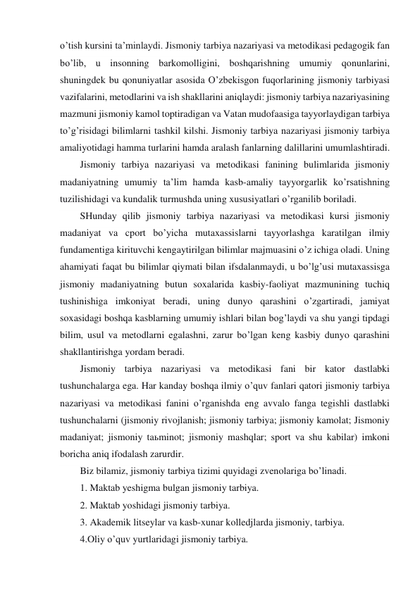 o’tish kursini ta’minlaydi. Jismoniy tarbiya nazariyasi va metodikasi pedagogik fan 
bo’lib, u insonning barkomolligini, boshqarishning umumiy qonunlarini, 
shuningdek bu qonuniyatlar asosida O’zbekisgon fuqorlarining jismoniy tarbiyasi 
vazifalarini, metodlarini va ish shakllarini aniqlaydi: jismoniy tarbiya nazariyasining 
mazmuni jismoniy kamol toptiradigan va Vatan mudofaasiga tayyorlaydigan tarbiya 
to’g’risidagi bilimlarni tashkil kilshi. Jismoniy tarbiya nazariyasi jismoniy tarbiya 
amaliyotidagi hamma turlarini hamda aralash fanlarning dalillarini umumlashtiradi. 
Jismoniy tarbiya nazariyasi va metodikasi fanining bulimlarida jismoniy 
madaniyatning umumiy ta’lim hamda kasb-amaliy tayyorgarlik ko’rsatishning 
tuzilishidagi va kundalik turmushda uning xususiyatlari o’rganilib boriladi. 
SHunday qilib jismoniy tarbiya nazariyasi va metodikasi kursi jismoniy 
madaniyat va cport bo’yicha mutaxassislarni tayyorlashga karatilgan ilmiy 
fundamentiga kirituvchi kengaytirilgan bilimlar majmuasini o’z ichiga oladi. Uning 
ahamiyati faqat bu bilimlar qiymati bilan ifsdalanmaydi, u bo’lg’usi mutaxassisga 
jismoniy madaniyatning butun soxalarida kasbiy-faoliyat mazmunining tuchiq 
tushinishiga imkoniyat beradi, uning dunyo qarashini o’zgartiradi, jamiyat 
soxasidagi boshqa kasblarning umumiy ishlari bilan bog’laydi va shu yangi tipdagi 
bilim, usul va metodlarni egalashni, zarur bo’lgan keng kasbiy dunyo qarashini 
shakllantirishga yordam beradi. 
Jismoniy tarbiya nazariyasi va metodikasi fani bir kator dastlabki 
tushunchalarga ega. Har kanday boshqa ilmiy o’quv fanlari qatori jismoniy tarbiya 
nazariyasi va metodikasi fanini o’rganishda eng avvalo fanga tegishli dastlabki 
tushunchalarni (jismoniy rivojlanish; jismoniy tarbiya; jismoniy kamolat; Jismoniy 
madaniyat; jismoniy taьminot; jismoniy mashqlar; sport va shu kabilar) imkoni 
boricha aniq ifodalash zarurdir. 
Biz bilamiz, jismoniy tarbiya tizimi quyidagi zvenolariga bo’linadi. 
1. Maktab yeshigma bulgan jismoniy tarbiya.            
2. Maktab yoshidagi jismoniy tarbiya. 
3. Akademik litseylar va kasb-xunar kolledjlarda jismoniy, tarbiya. 
4.Oliy o’quv yurtlaridagi jismoniy tarbiya. 
