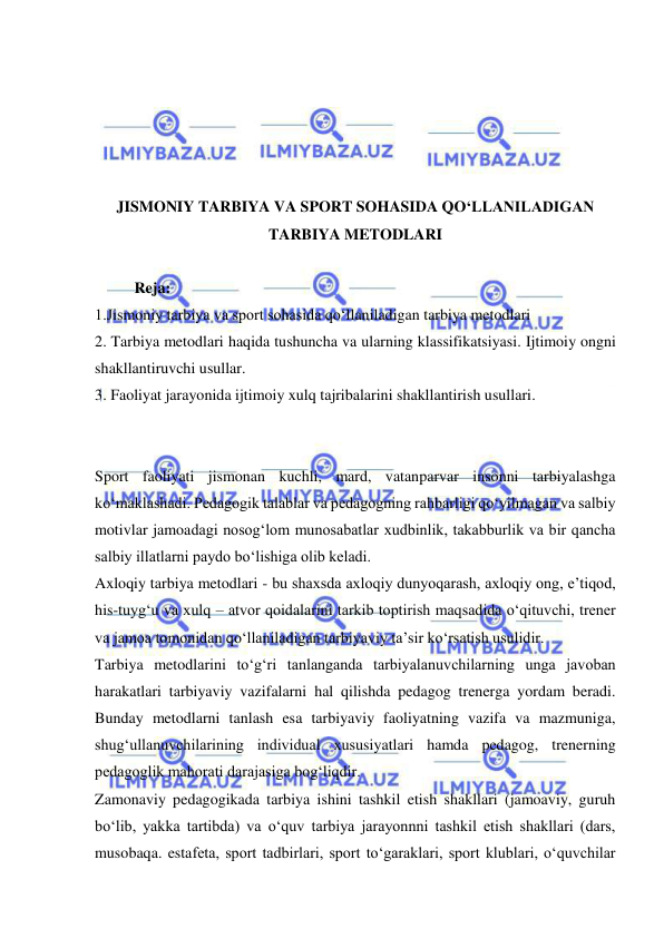  
 
 
 
 
 
 
JISMONIY TARBIYA VA SPORT SOHASIDA QO‘LLANILADIGAN 
TARBIYA METODLARI 
 
Reja: 
1.Jismoniy tarbiya va sport sohasida qo‘llaniladigan tarbiya metodlari 
2. Tarbiya metodlari haqida tushuncha va ularning klassifikatsiyasi. Ijtimoiy ongni 
shakllantiruvchi usullar. 
3. Faoliyat jarayonida ijtimoiy xulq tajribalarini shakllantirish usullari. 
 
 
Sport faoliyati jismonan kuchli, mard, vatanparvar insonni tarbiyalashga 
ko‘maklashadi. Pedagogik talablar va pedagogning rahbarligi qo‘yilmagan va salbiy 
motivlar jamoadagi nosog‘lom munosabatlar xudbinlik, takabburlik va bir qancha 
salbiy illatlarni paydo bo‘lishiga olib keladi.  
Axloqiy tarbiya metodlari - bu shaxsda axloqiy dunyoqarash, axloqiy ong, e’tiqod, 
his-tuyg‘u va xulq – atvor qoidalarini tarkib toptirish maqsadida o‘qituvchi, trener 
va jamoa tomonidan qo‘llaniladigan tarbiyaviy ta’sir ko‘rsatish usulidir.  
Tarbiya metodlarini to‘g‘ri tanlanganda tarbiyalanuvchilarning unga javoban 
harakatlari tarbiyaviy vazifalarni hal qilishda pedagog trenerga yordam beradi. 
Bunday metodlarni tanlash esa tarbiyaviy faoliyatning vazifa va mazmuniga, 
shug‘ullanuvchilarining individual xususiyatlari hamda pedagog, trenerning 
pedagoglik mahorati darajasiga bog‘liqdir.  
Zamonaviy pedagogikada tarbiya ishini tashkil etish shakllari (jamoaviy, guruh 
bo‘lib, yakka tartibda) va o‘quv tarbiya jarayonnni tashkil etish shakllari (dars, 
musobaqa. estafeta, sport tadbirlari, sport to‘garaklari, sport klublari, o‘quvchilar 
