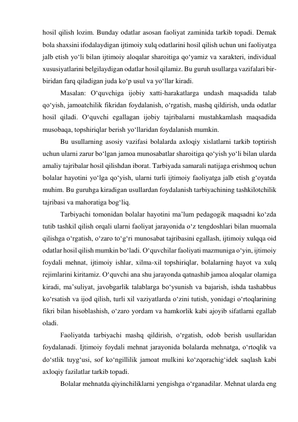  
 
hosil qilish lozim. Bunday odatlar asosan faoliyat zaminida tarkib topadi. Demak 
bola shaxsini ifodalaydigan ijtimoiy xulq odatlarini hosil qilish uchun uni faoliyatga 
jalb etish yo‘li bilan ijtimoiy aloqalar sharoitiga qo‘yamiz va xarakteri, individual 
xususiyatlarini belgilaydigan odatlar hosil qilamiz. Bu guruh usullarga vazifalari bir-
biridan farq qiladigan juda ko‘p usul va yo‘llar kiradi. 
Masalan: O‘quvchiga ijobiy xatti-harakatlarga undash maqsadida talab 
qo‘yish, jamoatchilik fikridan foydalanish, o‘rgatish, mashq qildirish, unda odatlar 
hosil qiladi. O‘quvchi egallagan ijobiy tajribalarni mustahkamlash maqsadida 
musobaqa, topshiriqlar berish yo‘llaridan foydalanish mumkin. 
Bu usullarning asosiy vazifasi bolalarda axloqiy xislatlarni tarkib toptirish 
uchun ularni zarur bo‘lgan jamoa munosabatlar sharoitiga qo‘yish yo‘li bilan ularda 
amaliy tajribalar hosil qilishdan iborat. Tarbiyada samarali natijaga erishmoq uchun 
bolalar hayotini yo‘lga qo‘yish, ularni turli ijtimoiy faoliyatga jalb etish g‘oyatda 
muhim. Bu guruhga kiradigan usullardan foydalanish tarbiyachining tashkilotchilik 
tajribasi va mahoratiga bog‘liq. 
Tarbiyachi tomonidan bolalar hayotini ma’lum pedagogik maqsadni ko‘zda 
tutib tashkil qilish orqali ularni faoliyat jarayonida o‘z tengdoshlari bilan muomala 
qilishga o‘rgatish, o‘zaro to‘g‘ri munosabat tajribasini egallash, ijtimoiy xulqqa oid 
odatlar hosil qilish mumkin bo‘ladi. O‘quvchilar faoliyati mazmuniga o‘yin, ijtimoiy 
foydali mehnat, ijtimoiy ishlar, xilma-xil topshiriqlar, bolalarning hayot va xulq 
rejimlarini kiritamiz. O‘quvchi ana shu jarayonda qatnashib jamoa aloqalar olamiga 
kiradi, ma’suliyat, javobgarlik talablarga bo‘ysunish va bajarish, ishda tashabbus 
ko‘rsatish va ijod qilish, turli xil vaziyatlarda o‘zini tutish, yonidagi o‘rtoqlarining 
fikri bilan hisoblashish, o‘zaro yordam va hamkorlik kabi ajoyib sifatlarni egallab 
oladi. 
Faoliyatda tarbiyachi mashq qildirish, o‘rgatish, odob berish usullaridan 
foydalanadi. Ijtimoiy foydali mehnat jarayonida bolalarda mehnatga, o‘rtoqlik va 
do‘stlik tuyg‘usi, sof ko‘ngillilik jamoat mulkini ko‘zqorachig‘idek saqlash kabi 
axloqiy fazilatlar tarkib topadi. 
Bolalar mehnatda qiyinchiliklarni yengishga o‘rganadilar. Mehnat ularda eng 
