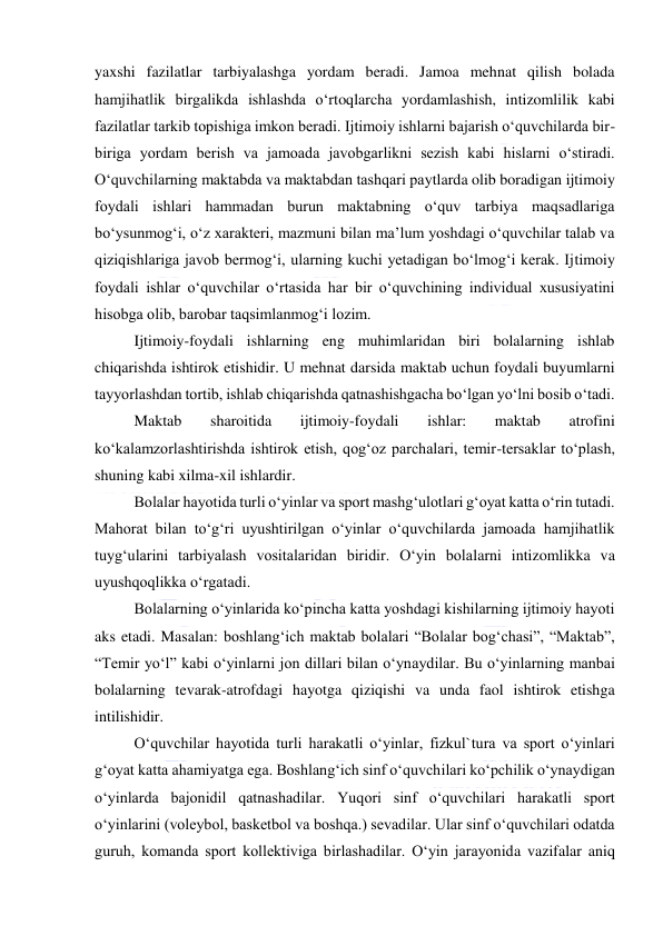  
 
yaxshi fazilatlar tarbiyalashga yordam beradi. Jamoa mehnat qilish bolada 
hamjihatlik birgalikda ishlashda o‘rtoqlarcha yordamlashish, intizomlilik kabi 
fazilatlar tarkib topishiga imkon beradi. Ijtimoiy ishlarni bajarish o‘quvchilarda bir-
biriga yordam berish va jamoada javobgarlikni sezish kabi hislarni o‘stiradi. 
O‘quvchilarning maktabda va maktabdan tashqari paytlarda olib boradigan ijtimoiy 
foydali ishlari hammadan burun maktabning o‘quv tarbiya maqsadlariga 
bo‘ysunmog‘i, o‘z xarakteri, mazmuni bilan ma’lum yoshdagi o‘quvchilar talab va 
qiziqishlariga javob bermog‘i, ularning kuchi yetadigan bo‘lmog‘i kerak. Ijtimoiy 
foydali ishlar o‘quvchilar o‘rtasida har bir o‘quvchining individual xususiyatini 
hisobga olib, barobar taqsimlanmog‘i lozim. 
Ijtimoiy-foydali ishlarning eng muhimlaridan biri bolalarning ishlab 
chiqarishda ishtirok etishidir. U mehnat darsida maktab uchun foydali buyumlarni 
tayyorlashdan tortib, ishlab chiqarishda qatnashishgacha bo‘lgan yo‘lni bosib o‘tadi.  
Maktab 
sharoitida 
ijtimoiy-foydali 
ishlar: 
maktab 
atrofini 
ko‘kalamzorlashtirishda ishtirok etish, qog‘oz parchalari, temir-tersaklar to‘plash, 
shuning kabi xilma-xil ishlardir. 
Bolalar hayotida turli o‘yinlar va sport mashg‘ulotlari g‘oyat katta o‘rin tutadi. 
Mahorat bilan to‘g‘ri uyushtirilgan o‘yinlar o‘quvchilarda jamoada hamjihatlik 
tuyg‘ularini tarbiyalash vositalaridan biridir. O‘yin bolalarni intizomlikka va 
uyushqoqlikka o‘rgatadi. 
Bolalarning o‘yinlarida ko‘pincha katta yoshdagi kishilarning ijtimoiy hayoti 
aks etadi. Masalan: boshlang‘ich maktab bolalari “Bolalar bog‘chasi”, “Maktab”, 
“Temir yo‘l” kabi o‘yinlarni jon dillari bilan o‘ynaydilar. Bu o‘yinlarning manbai 
bolalarning tevarak-atrofdagi hayotga qiziqishi va unda faol ishtirok etishga 
intilishidir. 
O‘quvchilar hayotida turli harakatli o‘yinlar, fizkul`tura va sport o‘yinlari 
g‘oyat katta ahamiyatga ega. Boshlang‘ich sinf o‘quvchilari ko‘pchilik o‘ynaydigan 
o‘yinlarda bajonidil qatnashadilar. Yuqori sinf o‘quvchilari harakatli sport 
o‘yinlarini (voleybol, basketbol va boshqa.) sevadilar. Ular sinf o‘quvchilari odatda 
guruh, komanda sport kollektiviga birlashadilar. O‘yin jarayonida vazifalar aniq 
