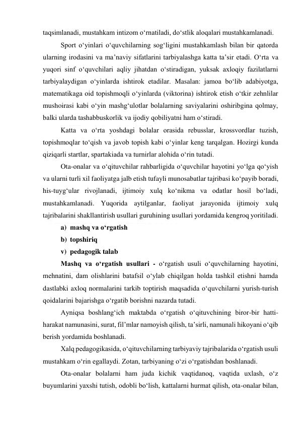  
 
taqsimlanadi, mustahkam intizom o‘rnatiladi, do‘stlik aloqalari mustahkamlanadi. 
Sport o‘yinlari o‘quvchilarning sog‘ligini mustahkamlash bilan bir qatorda 
ularning irodasini va ma’naviy sifatlarini tarbiyalashga katta ta’sir etadi. O‘rta va 
yuqori sinf o‘quvchilari aqliy jihatdan o‘stiradigan, yuksak axloqiy fazilatlarni 
tarbiyalaydigan o‘yinlarda ishtirok etadilar. Masalan: jamoa bo‘lib adabiyotga, 
matematikaga oid topishmoqli o‘yinlarda (viktorina) ishtirok etish o‘tkir zehnlilar 
mushoirasi kabi o‘yin mashg‘ulotlar bolalarning saviyalarini oshiribgina qolmay, 
balki ularda tashabbuskorlik va ijodiy qobiliyatni ham o‘stiradi. 
Katta va o‘rta yoshdagi bolalar orasida rebusslar, krossvordlar tuzish, 
topishmoqlar to‘qish va javob topish kabi o‘yinlar keng tarqalgan. Hozirgi kunda 
qiziqarli startlar, spartakiada va turnirlar alohida o‘rin tutadi.  
Ota-onalar va o‘qituvchilar rahbarligida o‘quvchilar hayotini yo‘lga qo‘yish 
va ularni turli xil faoliyatga jalb etish tufayli munosabatlar tajribasi ko‘payib boradi, 
his-tuyg‘ular rivojlanadi, ijtimoiy xulq ko‘nikma va odatlar hosil bo‘ladi, 
mustahkamlanadi. Yuqorida aytilganlar, faoliyat jarayonida ijtimoiy xulq 
tajribalarini shakllantirish usullari guruhining usullari yordamida kengroq yoritiladi.  
a) mashq va o‘rgatish 
b) topshiriq 
v) pedagogik talab 
Mashq va o‘rgatish usullari - o‘rgatish usuli o‘quvchilarning hayotini, 
mehnatini, dam olishlarini batafsil o‘ylab chiqilgan holda tashkil etishni hamda 
dastlabki axloq normalarini tarkib toptirish maqsadida o‘quvchilarni yurish-turish 
qoidalarini bajarishga o‘rgatib borishni nazarda tutadi. 
Ayniqsa boshlang‘ich maktabda o‘rgatish o‘qituvchining biror-bir hatti- 
harakat namunasini, surat, fil’mlar namoyish qilish, ta’sirli, namunali hikoyani o‘qib 
berish yordamida boshlanadi. 
Xalq pedagogikasida, o‘qituvchilarning tarbiyaviy tajribalarida o‘rgatish usuli 
mustahkam o‘rin egallaydi. Zotan, tarbiyaning o‘zi o‘rgatishdan boshlanadi. 
Ota-onalar bolalarni ham juda kichik vaqtidanoq, vaqtida uxlash, o‘z 
buyumlarini yaxshi tutish, odobli bo‘lish, kattalarni hurmat qilish, ota-onalar bilan, 
