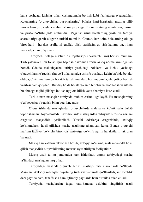  
 
katta yoshdagi kishilar bilan xushmuomala bo‘lish kabi fazilatarga o‘rgatadilar. 
Kattalarning (o‘qituvchilar, ota-onalarning) bolalar hatti-harakatini nazorat qilib 
turishi ham o‘rgatishda muhim ahamiyatga ega. Bu nazoratning muntazam, tizimli 
va puxta bo‘lishi juda muhimdir. O‘rgatish usuli bolalarning yoshi va tarbiya 
sharoitlariga qarab o‘zgarib turishi mumkin. Chunki, har doim bolalarning oldiga 
biror hatti - harakat usullarini egallab olish vazifasini qo‘yish hamma vaqt ham 
maqsadga muvofiq emas. 
Tarbiyachi bolaga ma’lum bir topshiriqni (navbatchilikni) berishi mumkin. 
Tarbiyalanuvchi bu topshirqni bajarish davomida zarur axloq normalarini egallab 
boradi. Odatda maktabgacha tarbiya yoshidagi bolalarni va kichik yoshdagi 
o‘quvchilarni o‘rgatish shu yo‘l bilan amalga oshirib boriladi. Lekin ba’zida bolalar 
oldiga, o‘zini ma’lum bir holatda tutish, masalan, hushmuomala, ehtiyotkor bo‘lish 
vazifasi ham qo‘yiladi. Bunday holda bolalarga aniq bir obrazni ko‘rsatish va ularda 
bu obrazga taqlid qilishga intilish uyg‘ota bilish katta ahamiyat kasb etadi. 
Turli-tuman mashqlar tarbiyada muhim o‘rinni egallaydi. Bu mashqlarning 
o‘zi bevosita o‘rganish bilan bog‘langandir. 
O‘quv ishlarida mashqlardan o‘quvchilarda malaka va ko‘nikmalar tarkib 
toptirish uchun foydalaniladi. Ba’zi hollarda mashqlardan tarbiyada biror-bir narsani 
o‘rgatish maqsadida qo‘llaniladi. Yaxshi odatlarga o‘rganishda, axloqiy 
ko‘nikmalarni hosil qilishda mashq usulining ahamiyati katta. Bunda o‘quvchi 
ma’lum faoliyat bo‘yicha biron-bir vaziyatga qo‘yilib ayrim harakatlarni takroran 
bajaradi. 
Mashq harakatlarni takrorlash bo‘lib, axloqiy ko‘nikma, malaka va odat hosil 
qilish maqsadida o‘quvchilarning maxsus uyushtirilgan faoliyatidir. 
Mashq usuli ta’lim jarayonida ham ishlatiladi, ammo tarbiyadagi mashq 
ta’limdagi mashqdan farq qiladi. 
Tarbiyadagi mashqda o‘quvchi bir xil mashqni turli sharoitlarda qo‘llaydi. 
Masalan: Axloqiy mashqlar hayotning turli vaziyatlarida qo‘llaniladi, intizomlilik 
dars paytida ham, tanaffusda ham, ijtimoiy paytlarda ham bir xilda talab etiladi. 
Tarbiyada mashqlardan faqat hatti-harakat uslubini singdirish usuli 
