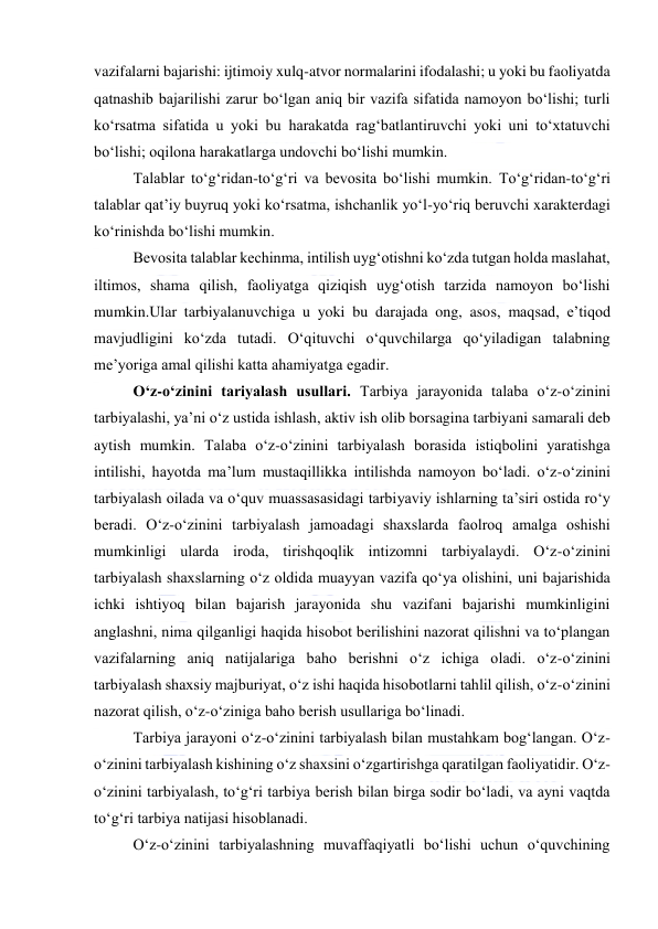  
 
vazifalarni bajarishi: ijtimoiy xulq-atvor normalarini ifodalashi; u yoki bu faoliyatda 
qatnashib bajarilishi zarur bo‘lgan aniq bir vazifa sifatida namoyon bo‘lishi; turli 
ko‘rsatma sifatida u yoki bu harakatda rag‘batlantiruvchi yoki uni to‘xtatuvchi 
bo‘lishi; oqilona harakatlarga undovchi bo‘lishi mumkin. 
Talablar to‘g‘ridan-to‘g‘ri va bevosita bo‘lishi mumkin. To‘g‘ridan-to‘g‘ri 
talablar qat’iy buyruq yoki ko‘rsatma, ishchanlik yo‘l-yo‘riq beruvchi xarakterdagi 
ko‘rinishda bo‘lishi mumkin. 
Bevosita talablar kechinma, intilish uyg‘otishni ko‘zda tutgan holda maslahat, 
iltimos, shama qilish, faoliyatga qiziqish uyg‘otish tarzida namoyon bo‘lishi 
mumkin.Ular tarbiyalanuvchiga u yoki bu darajada ong, asos, maqsad, e’tiqod 
mavjudligini ko‘zda tutadi. O‘qituvchi o‘quvchilarga qo‘yiladigan talabning 
me’yoriga amal qilishi katta ahamiyatga egadir. 
O‘z-o‘zinini tariyalash usullari. Tarbiya jarayonida talaba o‘z-o‘zinini 
tarbiyalashi, ya’ni o‘z ustida ishlash, aktiv ish olib borsagina tarbiyani samarali deb 
aytish mumkin. Talaba o‘z-o‘zinini tarbiyalash borasida istiqbolini yaratishga 
intilishi, hayotda ma’lum mustaqillikka intilishda namoyon bo‘ladi. o‘z-o‘zinini 
tarbiyalash oilada va o‘quv muassasasidagi tarbiyaviy ishlarning ta’siri ostida ro‘y 
beradi. O‘z-o‘zinini tarbiyalash jamoadagi shaxslarda faolroq amalga oshishi 
mumkinligi ularda iroda, tirishqoqlik intizomni tarbiyalaydi. O‘z-o‘zinini 
tarbiyalash shaxslarning o‘z oldida muayyan vazifa qo‘ya olishini, uni bajarishida 
ichki ishtiyoq bilan bajarish jarayonida shu vazifani bajarishi mumkinligini 
anglashni, nima qilganligi haqida hisobot berilishini nazorat qilishni va to‘plangan 
vazifalarning aniq natijalariga baho berishni o‘z ichiga oladi. o‘z-o‘zinini 
tarbiyalash shaxsiy majburiyat, o‘z ishi haqida hisobotlarni tahlil qilish, o‘z-o‘zinini 
nazorat qilish, o‘z-o‘ziniga baho berish usullariga bo‘linadi. 
Tarbiya jarayoni o‘z-o‘zinini tarbiyalash bilan mustahkam bog‘langan. O‘z-
o‘zinini tarbiyalash kishining o‘z shaxsini o‘zgartirishga qaratilgan faoliyatidir. O‘z-
o‘zinini tarbiyalash, to‘g‘ri tarbiya berish bilan birga sodir bo‘ladi, va ayni vaqtda 
to‘g‘ri tarbiya natijasi hisoblanadi. 
O‘z-o‘zinini tarbiyalashning muvaffaqiyatli bo‘lishi uchun o‘quvchining 
