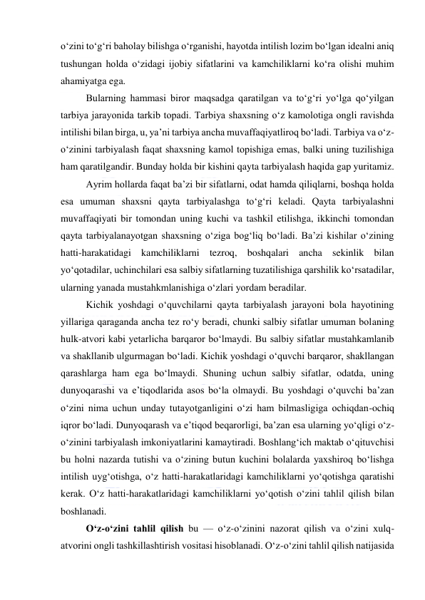  
 
o‘zini to‘g‘ri baholay bilishga o‘rganishi, hayotda intilish lozim bo‘lgan idealni aniq 
tushungan holda o‘zidagi ijobiy sifatlarini va kamchiliklarni ko‘ra olishi muhim 
ahamiyatga ega. 
Bularning hammasi biror maqsadga qaratilgan va to‘g‘ri yo‘lga qo‘yilgan 
tarbiya jarayonida tarkib topadi. Tarbiya shaxsning o‘z kamolotiga ongli ravishda 
intilishi bilan birga, u, ya’ni tarbiya ancha muvaffaqiyatliroq bo‘ladi. Tarbiya va o‘z-
o‘zinini tarbiyalash faqat shaxsning kamol topishiga emas, balki uning tuzilishiga 
ham qaratilgandir. Bunday holda bir kishini qayta tarbiyalash haqida gap yuritamiz. 
Ayrim hollarda faqat ba’zi bir sifatlarni, odat hamda qiliqlarni, boshqa holda 
esa umuman shaxsni qayta tarbiyalashga to‘g‘ri keladi. Qayta tarbiyalashni 
muvaffaqiyati bir tomondan uning kuchi va tashkil etilishga, ikkinchi tomondan 
qayta tarbiyalanayotgan shaxsning o‘ziga bog‘liq bo‘ladi. Ba’zi kishilar o‘zining 
hatti-harakatidagi kamchiliklarni tezroq, boshqalari ancha sekinlik bilan 
yo‘qotadilar, uchinchilari esa salbiy sifatlarning tuzatilishiga qarshilik ko‘rsatadilar, 
ularning yanada mustahkmlanishiga o‘zlari yordam beradilar. 
Kichik yoshdagi o‘quvchilarni qayta tarbiyalash jarayoni bola hayotining 
yillariga qaraganda ancha tez ro‘y beradi, chunki salbiy sifatlar umuman bolaning 
hulk-atvori kabi yetarlicha barqaror bo‘lmaydi. Bu salbiy sifatlar mustahkamlanib 
va shakllanib ulgurmagan bo‘ladi. Kichik yoshdagi o‘quvchi barqaror, shakllangan 
qarashlarga ham ega bo‘lmaydi. Shuning uchun salbiy sifatlar, odatda, uning 
dunyoqarashi va e’tiqodlarida asos bo‘la olmaydi. Bu yoshdagi o‘quvchi ba’zan 
o‘zini nima uchun unday tutayotganligini o‘zi ham bilmasligiga ochiqdan-ochiq 
iqror bo‘ladi. Dunyoqarash va e’tiqod beqarorligi, ba’zan esa ularning yo‘qligi o‘z-
o‘zinini tarbiyalash imkoniyatlarini kamaytiradi. Boshlang‘ich maktab o‘qituvchisi 
bu holni nazarda tutishi va o‘zining butun kuchini bolalarda yaxshiroq bo‘lishga 
intilish uyg‘otishga, o‘z hatti-harakatlaridagi kamchiliklarni yo‘qotishga qaratishi 
kerak. O‘z hatti-harakatlaridagi kamchiliklarni yo‘qotish o‘zini tahlil qilish bilan 
boshlanadi.  
O‘z-o‘zini tahlil qilish bu — o‘z-o‘zinini nazorat qilish va o‘zini xulq-
atvorini ongli tashkillashtirish vositasi hisoblanadi. O‘z-o‘zini tahlil qilish natijasida 
