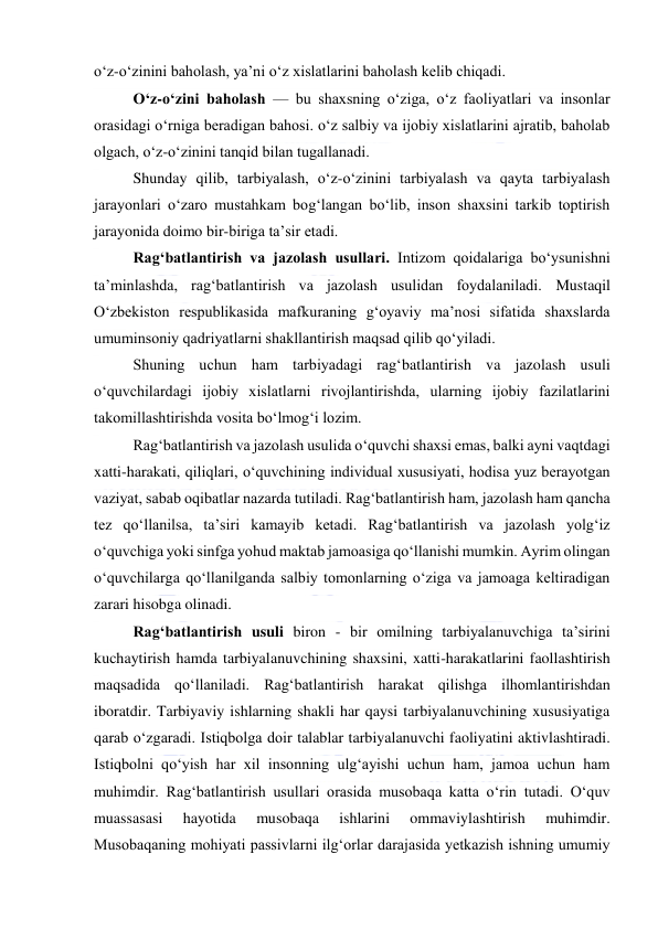  
 
o‘z-o‘zinini baholash, ya’ni o‘z xislatlarini baholash kelib chiqadi.  
O‘z-o‘zini baholash — bu shaxsning o‘ziga, o‘z faoliyatlari va insonlar 
orasidagi o‘rniga beradigan bahosi. o‘z salbiy va ijobiy xislatlarini ajratib, baholab 
olgach, o‘z-o‘zinini tanqid bilan tugallanadi. 
Shunday qilib, tarbiyalash, o‘z-o‘zinini tarbiyalash va qayta tarbiyalash 
jarayonlari o‘zaro mustahkam bog‘langan bo‘lib, inson shaxsini tarkib toptirish 
jarayonida doimo bir-biriga ta’sir etadi. 
Rag‘batlantirish va jazolash usullari. Intizom qoidalariga bo‘ysunishni 
ta’minlashda, rag‘batlantirish va jazolash usulidan foydalaniladi. Mustaqil 
O‘zbekiston respublikasida mafkuraning g‘oyaviy ma’nosi sifatida shaxslarda 
umuminsoniy qadriyatlarni shakllantirish maqsad qilib qo‘yiladi. 
Shuning uchun ham tarbiyadagi rag‘batlantirish va jazolash usuli 
o‘quvchilardagi ijobiy xislatlarni rivojlantirishda, ularning ijobiy fazilatlarini 
takomillashtirishda vosita bo‘lmog‘i lozim. 
Rag‘batlantirish va jazolash usulida o‘quvchi shaxsi emas, balki ayni vaqtdagi 
xatti-harakati, qiliqlari, o‘quvchining individual xususiyati, hodisa yuz berayotgan 
vaziyat, sabab oqibatlar nazarda tutiladi. Rag‘batlantirish ham, jazolash ham qancha 
tez qo‘llanilsa, ta’siri kamayib ketadi. Rag‘batlantirish va jazolash yolg‘iz 
o‘quvchiga yoki sinfga yohud maktab jamoasiga qo‘llanishi mumkin. Ayrim olingan 
o‘quvchilarga qo‘llanilganda salbiy tomonlarning o‘ziga va jamoaga keltiradigan 
zarari hisobga olinadi. 
Rag‘batlantirish usuli biron - bir omilning tarbiyalanuvchiga ta’sirini 
kuchaytirish hamda tarbiyalanuvchining shaxsini, xatti-harakatlarini faollashtirish 
maqsadida qo‘llaniladi. Rag‘batlantirish harakat qilishga ilhomlantirishdan 
iboratdir. Tarbiyaviy ishlarning shakli har qaysi tarbiyalanuvchining xususiyatiga 
qarab o‘zgaradi. Istiqbolga doir talablar tarbiyalanuvchi faoliyatini aktivlashtiradi. 
Istiqbolni qo‘yish har xil insonning ulg‘ayishi uchun ham, jamoa uchun ham 
muhimdir. Rag‘batlantirish usullari orasida musobaqa katta o‘rin tutadi. O‘quv 
muassasasi 
hayotida 
musobaqa 
ishlarini 
ommaviylashtirish 
muhimdir. 
Musobaqaning mohiyati passivlarni ilg‘orlar darajasida yetkazish ishning umumiy 
