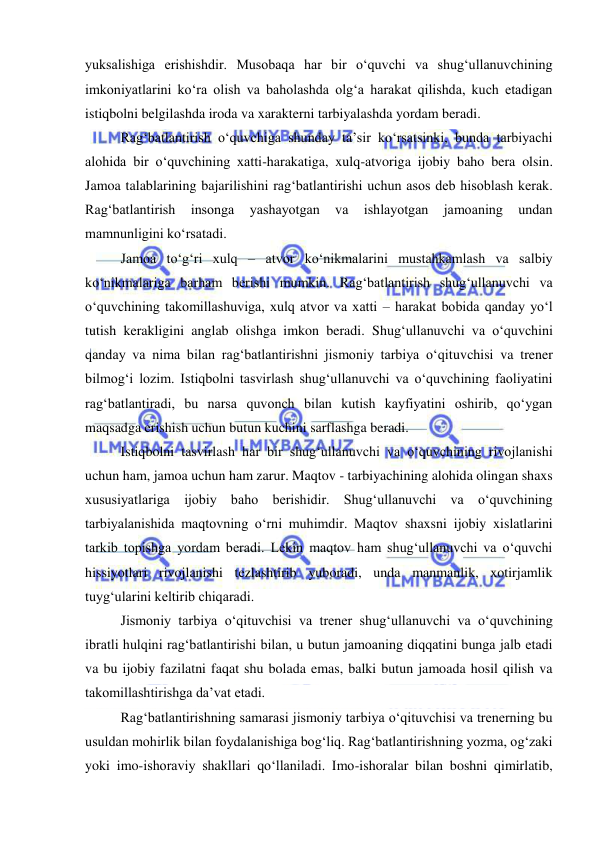  
 
yuksalishiga erishishdir. Musobaqa har bir o‘quvchi va shug‘ullanuvchining 
imkoniyatlarini ko‘ra olish va baholashda olg‘a harakat qilishda, kuch etadigan 
istiqbolni belgilashda iroda va xarakterni tarbiyalashda yordam beradi. 
Rag‘batlantirish o‘quvchiga shunday ta’sir ko‘rsatsinki, bunda tarbiyachi 
alohida bir o‘quvchining xatti-harakatiga, xulq-atvoriga ijobiy baho bera olsin. 
Jamoa talablarining bajarilishini rag‘batlantirishi uchun asos deb hisoblash kerak. 
Rag‘batlantirish 
insonga 
yashayotgan 
va 
ishlayotgan 
jamoaning 
undan 
mamnunligini ko‘rsatadi. 
Jamoa to‘g‘ri xulq – atvor ko‘nikmalarini mustahkamlash va salbiy 
ko‘nikmalariga barham berishi mumkin. Rag‘batlantirish shug‘ullanuvchi va 
o‘quvchining takomillashuviga, xulq atvor va xatti – harakat bobida qanday yo‘l 
tutish kerakligini anglab olishga imkon beradi. Shug‘ullanuvchi va o‘quvchini 
qanday va nima bilan rag‘batlantirishni jismoniy tarbiya o‘qituvchisi va trener 
bilmog‘i lozim. Istiqbolni tasvirlash shug‘ullanuvchi va o‘quvchining faoliyatini 
rag‘batlantiradi, bu narsa quvonch bilan kutish kayfiyatini oshirib, qo‘ygan 
maqsadga erishish uchun butun kuchini sarflashga beradi. 
Istiqbolni tasvirlash har bir shug‘ullanuvchi va o‘quvchining rivojlanishi 
uchun ham, jamoa uchun ham zarur. Maqtov - tarbiyachining alohida olingan shaxs 
xususiyatlariga ijobiy baho berishidir. Shug‘ullanuvchi va o‘quvchining 
tarbiyalanishida maqtovning o‘rni muhimdir. Maqtov shaxsni ijobiy xislatlarini 
tarkib topishga yordam beradi. Lekin maqtov ham shug‘ullanuvchi va o‘quvchi 
hissiyotlari rivojlanishi tezlashtirib yuboradi, unda manmanlik, xotirjamlik 
tuyg‘ularini keltirib chiqaradi. 
Jismoniy tarbiya o‘qituvchisi va trener shug‘ullanuvchi va o‘quvchining 
ibratli hulqini rag‘batlantirishi bilan, u butun jamoaning diqqatini bunga jalb etadi 
va bu ijobiy fazilatni faqat shu bolada emas, balki butun jamoada hosil qilish va 
takomillashtirishga da’vat etadi. 
Rag‘batlantirishning samarasi jismoniy tarbiya o‘qituvchisi va trenerning bu 
usuldan mohirlik bilan foydalanishiga bog‘liq. Rag‘batlantirishning yozma, og‘zaki 
yoki imo-ishoraviy shakllari qo‘llaniladi. Imo-ishoralar bilan boshni qimirlatib, 
