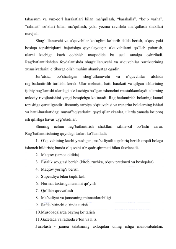  
 
tabassum va yuz-qo‘l harakatlari bilan ma’qullash, “barakalla”, “ko‘p yasha”, 
“rahmat” so‘zlari bilan ma’qullash, yoki yozma ravishda ma’qullash shakllari 
mavjud. 
Shug‘ullanuvchi va o‘quvchilar ko‘nglini ko‘tarib dalda berish, o‘quv yoki 
boshqa topshiriqlarni bajarishga qiynalayotgan o‘quvchilarni qo‘llab yuborish, 
ularni 
kuchiga 
kuch 
qo‘shish 
maqsadida 
bu 
usul 
amalga 
oshiriladi. 
Rag‘batlantirishdan foydalanishda shug‘ullanuvchi va o‘quvchilar xarakterining 
xususiyatlarini e’tiborga olish muhim ahamiyatga egadir. 
Jur’atsiz, 
bo‘shashgan 
shug‘ullanuvchi 
va 
o‘quvchilar 
alohida 
rag‘batlantirilib turilishi kerak. Ular mehnati, hatti-harakati va qilgan ishlarining 
ijobiy bog‘lanishi ulardagi o‘z kuchiga bo‘lgan ishonchni mustahkamlaydi, ularning 
axloqiy rivojlanishini yangi bosqichga ko‘taradi. Rag‘batlantirish bolaning kamol 
topishiga qaratilgandir. Jismoniy tarbiya o‘qituvchisi va trenerlar bolalarning ishlari 
va hatti-harakatidagi muvaffaqiyatlarini qayd qilar ekanlar, ularda yanada ko‘proq 
ish qilishga havas uyg‘otadilar. 
Shuning 
uchun 
rag‘batlantirish 
shakllari 
xilma-xil 
bo‘lishi 
zarur. 
Rag‘batlantirishning quyidagi turlari ko‘llaniladi: 
1. O‘quvchining kuchi yetadigan, ma’suliyatli topshiriq berish orqali bolaga 
ishonch bildirish; bunda o‘quvchi o‘z qadr-qimmati bilan faxrlanadi. 
2. Maqtov (jamoa oldida) 
3. Estalik sovg‘asi berish (kitob, ruchka, o‘quv predmeti va boshqalar) 
4. Maqtov yorlig‘i berish 
5. Stipendiya bilan taqdirlash 
6. Hurmat taxtasiga rasmini qo‘yish 
7. Qo‘llab-quvvatlash 
8. Ma’suliyat va jamoaning minnatdorchiligi 
9. Safda birinchi o‘rinda turish 
10. Musobaqalarda bayroq ko‘tarish 
11. Gazetada va radioda e’lon va h. z. 
Jazolash - jamoa talabaning axloqidan uning ishga munosabatidan, 
