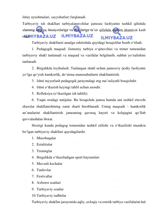  
 
ilmiy uyushmalari, sayyohatlar) farqlanadi.  
Tarbiyaviy ish shakllari tarbiyalanuvchilar jamoasi faoliyatini tashkil qilishda 
ularning ongiga, hissiyotlariga va xulqlariga ta’sir qilishda muhim ahamiyat kasb 
etadi.  
Tarbiyaviy shakllarni amalga oshirishda quyidagi bosqichlar bosib o‘tiladi. 
1. Pedagogik maqsad: Jismoniy tarbiya o‘qituvchisi va trener tomonidan 
tarbiyaviy shakl tanlanadi va maqsad va vazifalar belgilanib, suhbat yo‘nalishini 
tanlanadi.  
2. Birgalikda loyihalash: Tanlangan shakl uchun jamoaviy ijodiy faoliyatni 
yo‘lga qo‘yish hamkorlik, do‘stona munosabatlarni shakllantirish. 
3. Ishni tayyorlash pedagogik jarayondagi eng ma’suliyatli bosqichdir.  
4. Ishni o‘tkazish keyingi tahlil uchun asosdir. 
5. Refleksiya (o‘tkazilgan ish tahlili).  
6. Yaqin oradagi natijalar. Bu bosqichda jamoa hamda uni tashkil etuvchi 
shaxslar shakllanishining zarur sharti hisoblanadi. Uning maqsadi – hamkorlik 
an’analarini shakllantirish jamoaning quvnoq hayoti va kelajagini qo‘llab 
quvvalashdan iborat.  
Hozirgi kunda pedagog tomonidan tashkil etilishi va o‘tkazilishi mumkin 
bo‘lgan tarbiyaviy shakllari quyidagilardir. 
1. Musobaqalar 
2. Estafetalar 
3. Treninglar 
4. Birgalikda o‘tkaziladigan sport bayramlari 
5. Mavzuli kechalar 
6. Tanlovlar 
7. Festivallar 
8. Axborot soatlari 
9. Tarbiyaviy soatlar 
10. Tarbiyaviy tadbirlar 
Tarbiyaviy shakllar jarayonida aqliy, axloqiy va estetik tarbiya vazifalarini hal 
