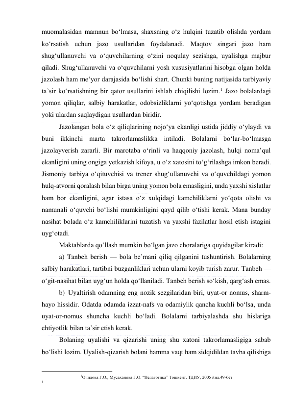  
 
muomalasidan mamnun bo‘lmasa, shaxsning o‘z hulqini tuzatib olishda yordam 
ko‘rsatish uchun jazo usullaridan foydalanadi. Maqtov singari jazo ham 
shug‘ullanuvchi va o‘quvchilarning o‘zini noqulay sezishga, uyalishga majbur 
qiladi. Shug‘ullanuvchi va o‘quvchilarni yosh xususiyatlarini hisobga olgan holda 
jazolash ham me’yor darajasida bo‘lishi shart. Chunki buning natijasida tarbiyaviy 
ta’sir ko‘rsatishning bir qator usullarini ishlab chiqilishi lozim.1 Jazo bolalardagi 
yomon qiliqlar, salbiy harakatlar, odobsizliklarni yo‘qotishga yordam beradigan 
yoki ulardan saqlaydigan usullardan biridir. 
Jazolangan bola o‘z qiliqlarining nojo‘ya ekanligi ustida jiddiy o‘ylaydi va 
buni ikkinchi marta takrorlamaslikka intiladi. Bolalarni bo‘lar-bo‘lmasga 
jazolayverish zararli. Bir marotaba o‘rinli va haqqoniy jazolash, hulqi noma’qul 
ekanligini uning ongiga yetkazish kifoya, u o‘z xatosini to‘g‘rilashga imkon beradi. 
Jismoniy tarbiya o‘qituvchisi va trener shug‘ullanuvchi va o‘quvchildagi yomon 
hulq-atvorni qoralash bilan birga uning yomon bola emasligini, unda yaxshi xislatlar 
ham bor ekanligini, agar istasa o‘z xulqidagi kamchiliklarni yo‘qota olishi va 
namunali o‘quvchi bo‘lishi mumkinligini qayd qilib o‘tishi kerak. Mana bunday 
nasihat bolada o‘z kamchiliklarini tuzatish va yaxshi fazilatlar hosil etish istagini 
uyg‘otadi. 
Maktablarda qo‘llash mumkin bo‘lgan jazo choralariga quyidagilar kiradi: 
a) Tanbeh berish — bola be’mani qiliq qilganini tushuntirish. Bolalarning 
salbiy harakatlari, tartibni buzganliklari uchun ularni koyib turish zarur. Tanbeh — 
o‘git-nasihat bilan uyg‘un holda qo‘llaniladi. Tanbeh berish so‘kish, qarg‘ash emas. 
b) Uyaltirish odamning eng nozik sezgilaridan biri, uyat-or nomus, sharm-
hayo hissidir. Odatda odamda izzat-nafs va odamiylik qancha kuchli bo‘lsa, unda 
uyat-or-nomus shuncha kuchli bo‘ladi. Bolalarni tarbiyalashda shu hislariga 
ehtiyotlik bilan ta’sir etish kerak. 
Bolaning uyalishi va qizarishi uning shu xatoni takrorlamasligiga sabab 
bo‘lishi lozim. Uyalish-qizarish bolani hamma vaqt ham sidqidildan tavba qilishiga 
                                                           
1Очилова Г.О., Мусаханова Г.О. “Педагогика” Тошкент. ТДИУ, 2005 йил.49-бет 
1 
