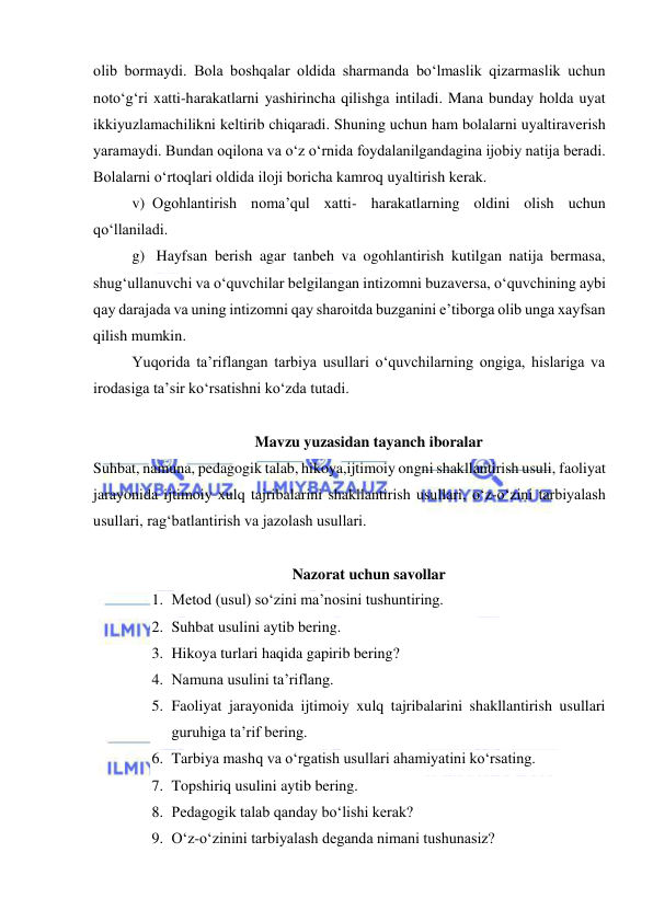  
 
olib bormaydi. Bola boshqalar oldida sharmanda bo‘lmaslik qizarmaslik uchun 
noto‘g‘ri xatti-harakatlarni yashirincha qilishga intiladi. Mana bunday holda uyat 
ikkiyuzlamachilikni keltirib chiqaradi. Shuning uchun ham bolalarni uyaltiraverish 
yaramaydi. Bundan oqilona va o‘z o‘rnida foydalanilgandagina ijobiy natija beradi. 
Bolalarni o‘rtoqlari oldida iloji boricha kamroq uyaltirish kerak. 
v) Ogohlantirish noma’qul xatti- harakatlarning oldini olish uchun 
qo‘llaniladi. 
g)  Hayfsan berish agar tanbeh va ogohlantirish kutilgan natija bermasa, 
shug‘ullanuvchi va o‘quvchilar belgilangan intizomni buzaversa, o‘quvchining aybi 
qay darajada va uning intizomni qay sharoitda buzganini e’tiborga olib unga xayfsan 
qilish mumkin. 
Yuqorida ta’riflangan tarbiya usullari o‘quvchilarning ongiga, hislariga va 
irodasiga ta’sir ko‘rsatishni ko‘zda tutadi. 
 
Mavzu yuzasidan tayanch iboralar 
Suhbat, namuna, pedagogik talab, hikoya,ijtimoiy ongni shakllantirish usuli, faoliyat 
jarayonida ijtimoiy xulq tajribalarini shakllantirish usullari, o‘z-o‘zini tarbiyalash 
usullari, rag‘batlantirish va jazolash usullari.  
 
Nazorat uchun savollar 
1. Metod (usul) so‘zini ma’nosini tushuntiring. 
2. Suhbat usulini aytib bering. 
3. Hikoya turlari haqida gapirib bering? 
4. Namuna usulini ta’riflang. 
5. Faoliyat jarayonida ijtimoiy xulq tajribalarini shakllantirish usullari 
guruhiga ta’rif bering. 
6. Tarbiya mashq va o‘rgatish usullari ahamiyatini ko‘rsating. 
7. Topshiriq usulini aytib bering. 
8. Pedagogik talab qanday bo‘lishi kerak? 
9. O‘z-o‘zinini tarbiyalash deganda nimani tushunasiz? 
