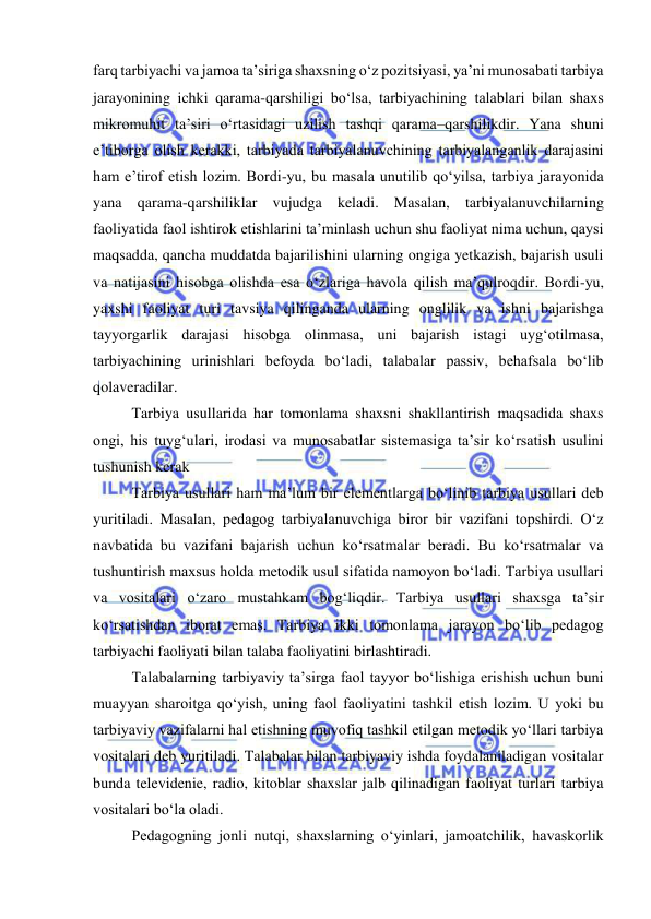  
 
farq tarbiyachi va jamoa ta’siriga shaxsning o‘z pozitsiyasi, ya’ni munosabati tarbiya 
jarayonining ichki qarama-qarshiligi bo‘lsa, tarbiyachining talablari bilan shaxs 
mikromuhit ta’siri o‘rtasidagi uzilish tashqi qarama–qarshilikdir. Yana shuni 
e’tiborga olish kerakki, tarbiyada tarbiyalanuvchining tarbiyalanganlik darajasini 
ham e’tirof etish lozim. Bordi-yu, bu masala unutilib qo‘yilsa, tarbiya jarayonida 
yana qarama-qarshiliklar vujudga keladi. Masalan, tarbiyalanuvchilarning 
faoliyatida faol ishtirok etishlarini ta’minlash uchun shu faoliyat nima uchun, qaysi 
maqsadda, qancha muddatda bajarilishini ularning ongiga yetkazish, bajarish usuli 
va natijasini hisobga olishda esa o‘zlariga havola qilish ma’qulroqdir. Bordi-yu, 
yaxshi faoliyat turi tavsiya qilinganda ularning onglilik va ishni bajarishga 
tayyorgarlik darajasi hisobga olinmasa, uni bajarish istagi uyg‘otilmasa, 
tarbiyachining urinishlari befoyda bo‘ladi, talabalar passiv, behafsala bo‘lib 
qolaveradilar.  
Tarbiya usullarida har tomonlama shaxsni shakllantirish maqsadida shaxs 
ongi, his tuyg‘ulari, irodasi va munosabatlar sistemasiga ta’sir ko‘rsatish usulini 
tushunish kerak 
Tarbiya usullari ham ma’lum bir elementlarga bo‘linib tarbiya usullari deb 
yuritiladi. Masalan, pedagog tarbiyalanuvchiga biror bir vazifani topshirdi. O‘z 
navbatida bu vazifani bajarish uchun ko‘rsatmalar beradi. Bu ko‘rsatmalar va 
tushuntirish maxsus holda metodik usul sifatida namoyon bo‘ladi. Tarbiya usullari 
va vositalari o‘zaro mustahkam bog‘liqdir. Tarbiya usullari shaxsga ta’sir 
ko‘rsatishdan iborat emas. Tarbiya ikki tomonlama jarayon bo‘lib pedagog 
tarbiyachi faoliyati bilan talaba faoliyatini birlashtiradi. 
Talabalarning tarbiyaviy ta’sirga faol tayyor bo‘lishiga erishish uchun buni 
muayyan sharoitga qo‘yish, uning faol faoliyatini tashkil etish lozim. U yoki bu 
tarbiyaviy vazifalarni hal etishning muvofiq tashkil etilgan metodik yo‘llari tarbiya 
vositalari deb yuritiladi. Talabalar bilan tarbiyaviy ishda foydalaniladigan vositalar 
bunda televidenie, radio, kitoblar shaxslar jalb qilinadigan faoliyat turlari tarbiya 
vositalari bo‘la oladi. 
Pedagogning jonli nutqi, shaxslarning o‘yinlari, jamoatchilik, havaskorlik 
