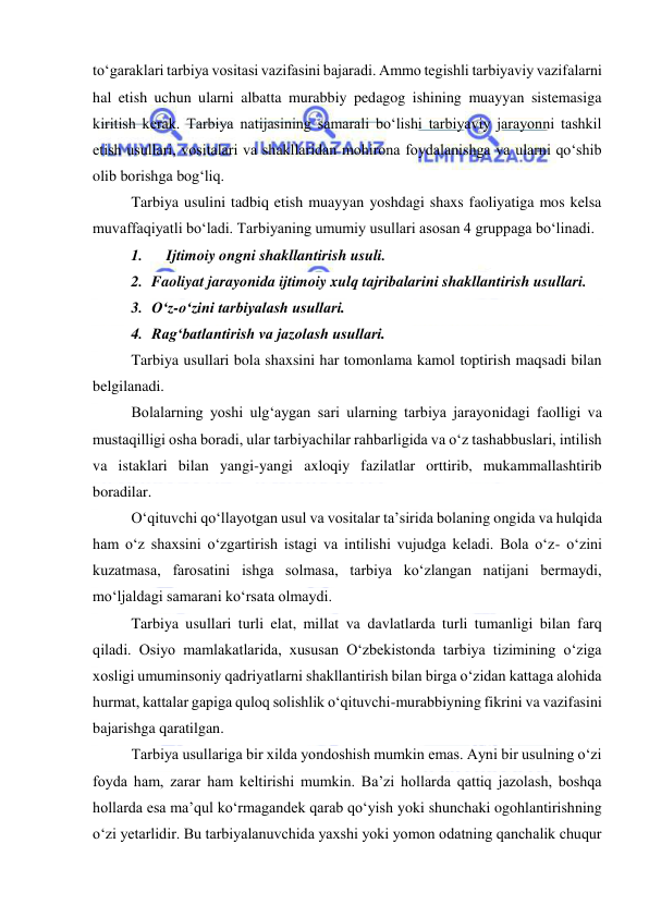  
 
to‘garaklari tarbiya vositasi vazifasini bajaradi. Ammo tegishli tarbiyaviy vazifalarni 
hal etish uchun ularni albatta murabbiy pedagog ishining muayyan sistemasiga 
kiritish kerak. Tarbiya natijasining samarali bo‘lishi tarbiyaviy jarayonni tashkil 
etish usullari, vositalari va shakllaridan mohirona foydalanishga va ularni qo‘shib 
olib borishga bog‘liq. 
Tarbiya usulini tadbiq etish muayyan yoshdagi shaxs faoliyatiga mos kelsa 
muvaffaqiyatli bo‘ladi. Tarbiyaning umumiy usullari asosan 4 gruppaga bo‘linadi. 
1. 
Ijtimoiy ongni shakllantirish usuli. 
2. Faoliyat jarayonida ijtimoiy xulq tajribalarini shakllantirish usullari. 
3. O‘z-o‘zini tarbiyalash usullari. 
4. Rag‘batlantirish va jazolash usullari.  
Tarbiya usullari bola shaxsini har tomonlama kamol toptirish maqsadi bilan 
belgilanadi. 
Bolalarning yoshi ulg‘aygan sari ularning tarbiya jarayonidagi faolligi va 
mustaqilligi osha boradi, ular tarbiyachilar rahbarligida va o‘z tashabbuslari, intilish 
va istaklari bilan yangi-yangi axloqiy fazilatlar orttirib, mukammallashtirib 
boradilar. 
O‘qituvchi qo‘llayotgan usul va vositalar ta’sirida bolaning ongida va hulqida 
ham o‘z shaxsini o‘zgartirish istagi va intilishi vujudga keladi. Bola o‘z- o‘zini 
kuzatmasa, farosatini ishga solmasa, tarbiya ko‘zlangan natijani bermaydi, 
mo‘ljaldagi samarani ko‘rsata olmaydi. 
Tarbiya usullari turli elat, millat va davlatlarda turli tumanligi bilan farq 
qiladi. Osiyo mamlakatlarida, xususan O‘zbekistonda tarbiya tizimining o‘ziga 
xosligi umuminsoniy qadriyatlarni shakllantirish bilan birga o‘zidan kattaga alohida 
hurmat, kattalar gapiga quloq solishlik o‘qituvchi-murabbiyning fikrini va vazifasini 
bajarishga qaratilgan. 
Tarbiya usullariga bir xilda yondoshish mumkin emas. Ayni bir usulning o‘zi 
foyda ham, zarar ham keltirishi mumkin. Ba’zi hollarda qattiq jazolash, boshqa 
hollarda esa ma’qul ko‘rmagandek qarab qo‘yish yoki shunchaki ogohlantirishning 
o‘zi yetarlidir. Bu tarbiyalanuvchida yaxshi yoki yomon odatning qanchalik chuqur 
