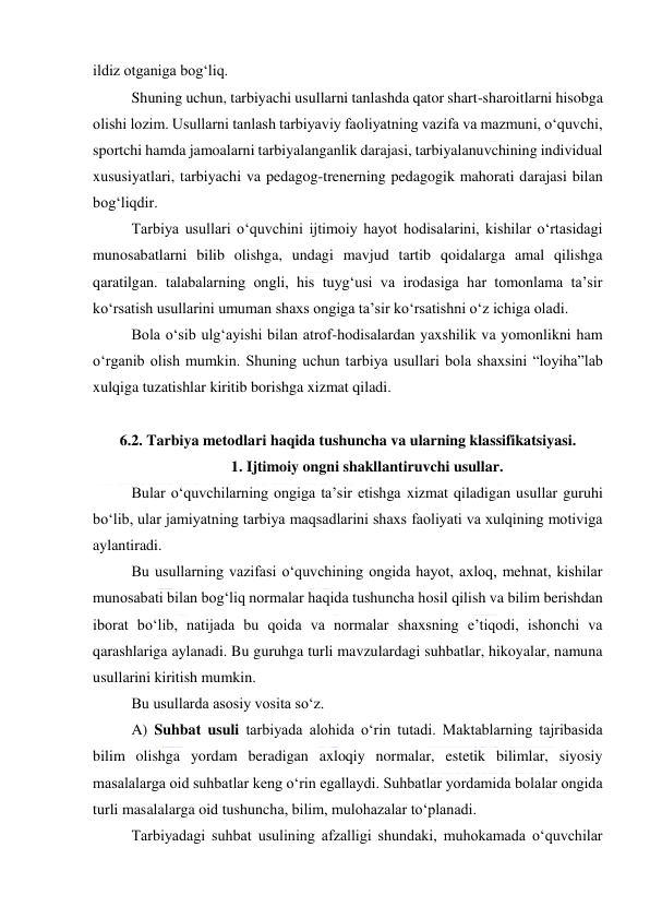  
 
ildiz otganiga bog‘liq. 
Shuning uchun, tarbiyachi usullarni tanlashda qator shart-sharoitlarni hisobga 
olishi lozim. Usullarni tanlash tarbiyaviy faoliyatning vazifa va mazmuni, o‘quvchi, 
sportchi hamda jamoalarni tarbiyalanganlik darajasi, tarbiyalanuvchining individual 
xususiyatlari, tarbiyachi va pedagog-trenerning pedagogik mahorati darajasi bilan 
bog‘liqdir. 
Tarbiya usullari o‘quvchini ijtimoiy hayot hodisalarini, kishilar o‘rtasidagi 
munosabatlarni bilib olishga, undagi mavjud tartib qoidalarga amal qilishga 
qaratilgan. talabalarning ongli, his tuyg‘usi va irodasiga har tomonlama ta’sir 
ko‘rsatish usullarini umuman shaxs ongiga ta’sir ko‘rsatishni o‘z ichiga oladi.  
Bola o‘sib ulg‘ayishi bilan atrof-hodisalardan yaxshilik va yomonlikni ham 
o‘rganib olish mumkin. Shuning uchun tarbiya usullari bola shaxsini “loyiha”lab 
xulqiga tuzatishlar kiritib borishga xizmat qiladi. 
 
6.2. Tarbiya metodlari haqida tushuncha va ularning klassifikatsiyasi. 
1. Ijtimoiy ongni shakllantiruvchi usullar. 
Bular o‘quvchilarning ongiga ta’sir etishga xizmat qiladigan usullar guruhi 
bo‘lib, ular jamiyatning tarbiya maqsadlarini shaxs faoliyati va xulqining motiviga 
aylantiradi. 
Bu usullarning vazifasi o‘quvchining ongida hayot, axloq, mehnat, kishilar 
munosabati bilan bog‘liq normalar haqida tushuncha hosil qilish va bilim berishdan 
iborat bo‘lib, natijada bu qoida va normalar shaxsning e’tiqodi, ishonchi va 
qarashlariga aylanadi. Bu guruhga turli mavzulardagi suhbatlar, hikoyalar, namuna 
usullarini kiritish mumkin. 
Bu usullarda asosiy vosita so‘z. 
A) Suhbat usuli tarbiyada alohida o‘rin tutadi. Maktablarning tajribasida 
bilim olishga yordam beradigan axloqiy normalar, estetik bilimlar, siyosiy 
masalalarga oid suhbatlar keng o‘rin egallaydi. Suhbatlar yordamida bolalar ongida 
turli masalalarga oid tushuncha, bilim, mulohazalar to‘planadi. 
Tarbiyadagi suhbat usulining afzalligi shundaki, muhokamada o‘quvchilar 
