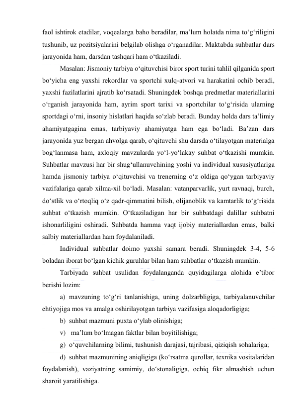  
 
faol ishtirok etadilar, voqealarga baho beradilar, ma’lum holatda nima to‘g‘riligini 
tushunib, uz pozitsiyalarini belgilab olishga o‘rganadilar. Maktabda suhbatlar dars 
jarayonida ham, darsdan tashqari ham o‘tkaziladi. 
Masalan: Jismoniy tarbiya o‘qituvchisi biror sport turini tahlil qilganida sport 
bo‘yicha eng yaxshi rekordlar va sportchi xulq-atvori va harakatini ochib beradi, 
yaxshi fazilatlarini ajratib ko‘rsatadi. Shuningdek boshqa predmetlar materiallarini 
o‘rganish jarayonida ham, ayrim sport tarixi va sportchilar to‘g‘risida ularning 
sportdagi o‘rni, insoniy hislatlari haqida so‘zlab beradi. Bunday holda dars ta’limiy 
ahamiyatgagina emas, tarbiyaviy ahamiyatga ham ega bo‘ladi. Ba’zan dars 
jarayonida yuz bergan ahvolga qarab, o‘qituvchi shu darsda o‘tilayotgan materialga 
bog‘lanmasa ham, axloqiy mavzularda yo‘l-yo‘lakay suhbat o‘tkazishi mumkin. 
Suhbatlar mavzusi har bir shug‘ullanuvchining yoshi va individual xususiyatlariga 
hamda jismoniy tarbiya o‘qituvchisi va trenerning o‘z oldiga qo‘ygan tarbiyaviy 
vazifalariga qarab xilma-xil bo‘ladi. Masalan: vatanparvarlik, yurt ravnaqi, burch, 
do‘stlik va o‘rtoqliq o‘z qadr-qimmatini bilish, olijanoblik va kamtarlik to‘g‘risida 
suhbat o‘tkazish mumkin. O‘tkaziladigan har bir suhbatdagi dalillar suhbatni 
ishonarliligini oshiradi. Suhbatda hamma vaqt ijobiy materiallardan emas, balki 
salbiy materiallardan ham foydalaniladi. 
Individual suhbatlar doimo yaxshi samara beradi. Shuningdek 3-4, 5-6 
boladan iborat bo‘lgan kichik guruhlar bilan ham suhbatlar o‘tkazish mumkin. 
Tarbiyada suhbat usulidan foydalanganda quyidagilarga alohida e’tibor 
berishi lozim: 
a) mavzuning to‘g‘ri tanlanishiga, uning dolzarbligiga, tarbiyalanuvchilar 
ehtiyojiga mos va amalga oshirilayotgan tarbiya vazifasiga aloqadorligiga; 
b) suhbat mazmuni puxta o‘ylab olinishiga; 
v)  ma’lum bo‘lmagan faktlar bilan boyitilishiga; 
g) o‘quvchilarning bilimi, tushunish darajasi, tajribasi, qiziqish sohalariga; 
d) suhbat mazmunining aniqligiga (ko‘rsatma qurollar, texnika vositalaridan 
foydalanish), vaziyatning samimiy, do‘stonaligiga, ochiq fikr almashish uchun 
sharoit yaratilishiga. 
