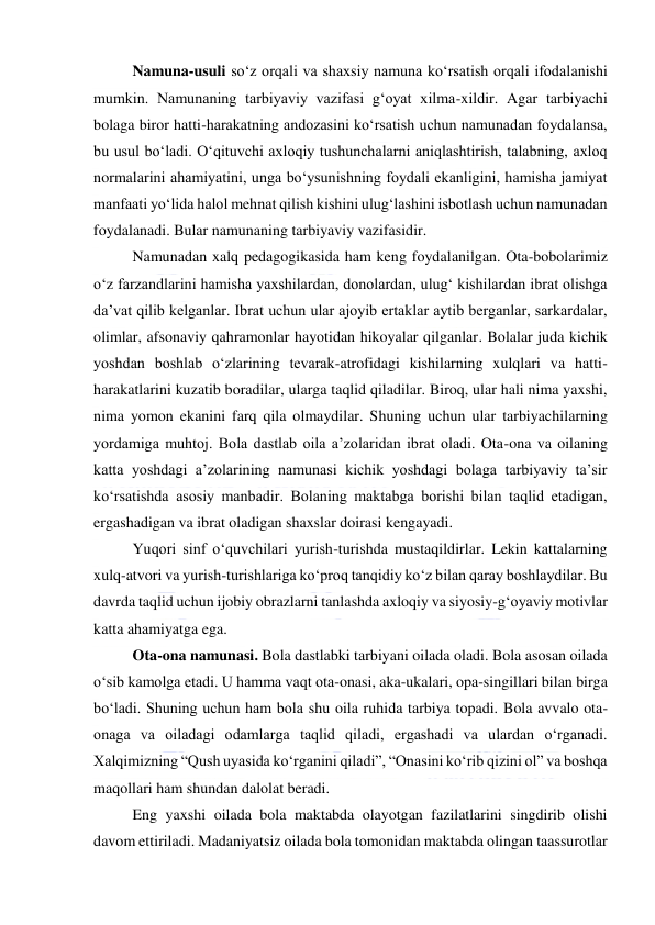  
 
Namuna-usuli so‘z orqali va shaxsiy namuna ko‘rsatish orqali ifodalanishi 
mumkin. Namunaning tarbiyaviy vazifasi g‘oyat xilma-xildir. Agar tarbiyachi 
bolaga biror hatti-harakatning andozasini ko‘rsatish uchun namunadan foydalansa, 
bu usul bo‘ladi. O‘qituvchi axloqiy tushunchalarni aniqlashtirish, talabning, axloq 
normalarini ahamiyatini, unga bo‘ysunishning foydali ekanligini, hamisha jamiyat 
manfaati yo‘lida halol mehnat qilish kishini ulug‘lashini isbotlash uchun namunadan 
foydalanadi. Bular namunaning tarbiyaviy vazifasidir. 
Namunadan xalq pedagogikasida ham keng foydalanilgan. Ota-bobolarimiz 
o‘z farzandlarini hamisha yaxshilardan, donolardan, ulug‘ kishilardan ibrat olishga 
da’vat qilib kelganlar. Ibrat uchun ular ajoyib ertaklar aytib berganlar, sarkardalar, 
olimlar, afsonaviy qahramonlar hayotidan hikoyalar qilganlar. Bolalar juda kichik 
yoshdan boshlab o‘zlarining tevarak-atrofidagi kishilarning xulqlari va hatti-
harakatlarini kuzatib boradilar, ularga taqlid qiladilar. Biroq, ular hali nima yaxshi, 
nima yomon ekanini farq qila olmaydilar. Shuning uchun ular tarbiyachilarning 
yordamiga muhtoj. Bola dastlab oila a’zolaridan ibrat oladi. Ota-ona va oilaning 
katta yoshdagi a’zolarining namunasi kichik yoshdagi bolaga tarbiyaviy ta’sir 
ko‘rsatishda asosiy manbadir. Bolaning maktabga borishi bilan taqlid etadigan, 
ergashadigan va ibrat oladigan shaxslar doirasi kengayadi. 
Yuqori sinf o‘quvchilari yurish-turishda mustaqildirlar. Lekin kattalarning 
xulq-atvori va yurish-turishlariga ko‘proq tanqidiy ko‘z bilan qaray boshlaydilar. Bu 
davrda taqlid uchun ijobiy obrazlarni tanlashda axloqiy va siyosiy-g‘oyaviy motivlar 
katta ahamiyatga ega. 
Ota-ona namunasi. Bola dastlabki tarbiyani oilada oladi. Bola asosan oilada 
o‘sib kamolga etadi. U hamma vaqt ota-onasi, aka-ukalari, opa-singillari bilan birga 
bo‘ladi. Shuning uchun ham bola shu oila ruhida tarbiya topadi. Bola avvalo ota-
onaga va oiladagi odamlarga taqlid qiladi, ergashadi va ulardan o‘rganadi. 
Xalqimizning “Qush uyasida ko‘rganini qiladi”, “Onasini ko‘rib qizini ol” va boshqa 
maqollari ham shundan dalolat beradi. 
Eng yaxshi oilada bola maktabda olayotgan fazilatlarini singdirib olishi 
davom ettiriladi. Madaniyatsiz oilada bola tomonidan maktabda olingan taassurotlar 
