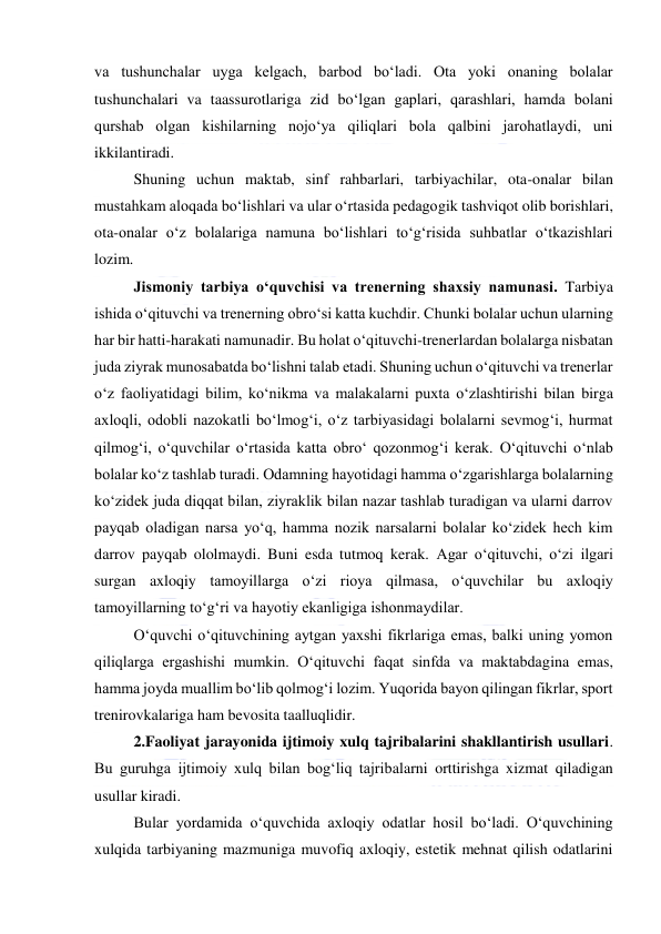  
 
va tushunchalar uyga kelgach, barbod bo‘ladi. Ota yoki onaning bolalar 
tushunchalari va taassurotlariga zid bo‘lgan gaplari, qarashlari, hamda bolani 
qurshab olgan kishilarning nojo‘ya qiliqlari bola qalbini jarohatlaydi, uni 
ikkilantiradi. 
Shuning uchun maktab, sinf rahbarlari, tarbiyachilar, ota-onalar bilan 
mustahkam aloqada bo‘lishlari va ular o‘rtasida pedagogik tashviqot olib borishlari, 
ota-onalar o‘z bolalariga namuna bo‘lishlari to‘g‘risida suhbatlar o‘tkazishlari 
lozim. 
 
Jismoniy tarbiya o‘quvchisi va trenerning shaxsiy namunasi. Tarbiya 
ishida o‘qituvchi va trenerning obro‘si katta kuchdir. Chunki bolalar uchun ularning 
har bir hatti-harakati namunadir. Bu holat o‘qituvchi-trenerlardan bolalarga nisbatan 
juda ziyrak munosabatda bo‘lishni talab etadi. Shuning uchun o‘qituvchi va trenerlar 
o‘z faoliyatidagi bilim, ko‘nikma va malakalarni puxta o‘zlashtirishi bilan birga 
axloqli, odobli nazokatli bo‘lmog‘i, o‘z tarbiyasidagi bolalarni sevmog‘i, hurmat 
qilmog‘i, o‘quvchilar o‘rtasida katta obro‘ qozonmog‘i kerak. O‘qituvchi o‘nlab 
bolalar ko‘z tashlab turadi. Odamning hayotidagi hamma o‘zgarishlarga bolalarning 
ko‘zidek juda diqqat bilan, ziyraklik bilan nazar tashlab turadigan va ularni darrov 
payqab oladigan narsa yo‘q, hamma nozik narsalarni bolalar ko‘zidek hech kim 
darrov payqab ololmaydi. Buni esda tutmoq kerak. Agar o‘qituvchi, o‘zi ilgari 
surgan axloqiy tamoyillarga o‘zi rioya qilmasa, o‘quvchilar bu axloqiy 
tamoyillarning to‘g‘ri va hayotiy ekanligiga ishonmaydilar. 
O‘quvchi o‘qituvchining aytgan yaxshi fikrlariga emas, balki uning yomon 
qiliqlarga ergashishi mumkin. O‘qituvchi faqat sinfda va maktabdagina emas, 
hamma joyda muallim bo‘lib qolmog‘i lozim. Yuqorida bayon qilingan fikrlar, sport 
trenirovkalariga ham bevosita taalluqlidir. 
2.Faoliyat jarayonida ijtimoiy xulq tajribalarini shakllantirish usullari. 
Bu guruhga ijtimoiy xulq bilan bog‘liq tajribalarni orttirishga xizmat qiladigan 
usullar kiradi. 
Bular yordamida o‘quvchida axloqiy odatlar hosil bo‘ladi. O‘quvchining 
xulqida tarbiyaning mazmuniga muvofiq axloqiy, estetik mehnat qilish odatlarini 
