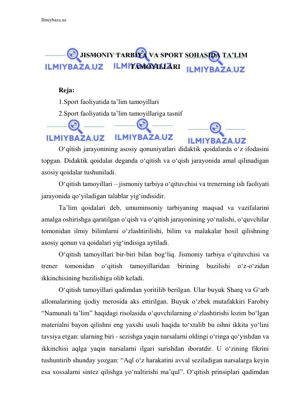 Ilmiybaza.uz 
 
 
 
JISMONIY TARBIYA VA SPORT SOHASIDA TA’LIM 
TAMOYILLARI 
 
Reja: 
1.Sport faoliyatida ta’lim tamoyillari 
2.Sport faoliyatida ta’lim tamoyillariga tasnif 
 
 
O‘qitish jarayonining asosiy qonuniyatlari didaktik qoidalarda o‘z ifodasini 
topgan. Didaktik qoidalar deganda o‘qitish va o‘qish jarayonida amal qilinadigan 
asosiy qoidalar tushuniladi. 
O‘qitish tamoyillari – jismoniy tarbiya o‘qituvchisi va trenerning ish faoliyati 
jarayonida qo‘yiladigan talablar yig‘indisidir. 
Ta’lim qoidalari deb, umuminsoniy tarbiyaning maqsad va vazifalarini 
amalga oshirishga qaratilgan o‘qish va o‘qitish jarayonining yo‘nalishi, o‘quvchilar 
tomonidan ilmiy bilimlarni o‘zlashtirilishi, bilim va malakalar hosil qilishning 
asosiy qonun va qoidalari yig‘indisiga aytiladi. 
O‘qitish tamoyillari bir-biri bilan bog‘liq. Jismoniy tarbiya o‘qituvchisi va 
trener 
tomonidan 
o‘qitish 
tamoyillaridan 
birining 
buzilishi 
o‘z-o‘zidan 
ikkinchisining buzilishiga olib keladi. 
O‘qitish tamoyillari qadimdan yoritilib berilgan. Ular buyuk Sharq va G‘arb 
allomalarining ijodiy merosida aks ettirilgan. Buyuk o‘zbek mutafakkiri Farobiy 
“Namunali ta’lim” haqidagi risolasida o‘quvchilarning o‘zlashtirishi lozim bo‘lgan 
materialni bayon qilishni eng yaxshi usuli haqida to‘xtalib bu ishni ikkita yo‘lini 
tavsiya etgan: ularning biri - sezishga yaqin narsalarni oldingi o‘ringa qo‘yishdan va 
ikkinchisi aqlga yaqin narsalarni ilgari surishdan iboratdir. U o‘zining fikrini 
tushuntirib shunday yozgan: “Aql o‘z harakatini avval seziladigan narsalarga keyin 
esa xossalarni sintez qilishga yo‘naltirishi ma’qul”. O‘qitish prinsiplari qadimdan 
