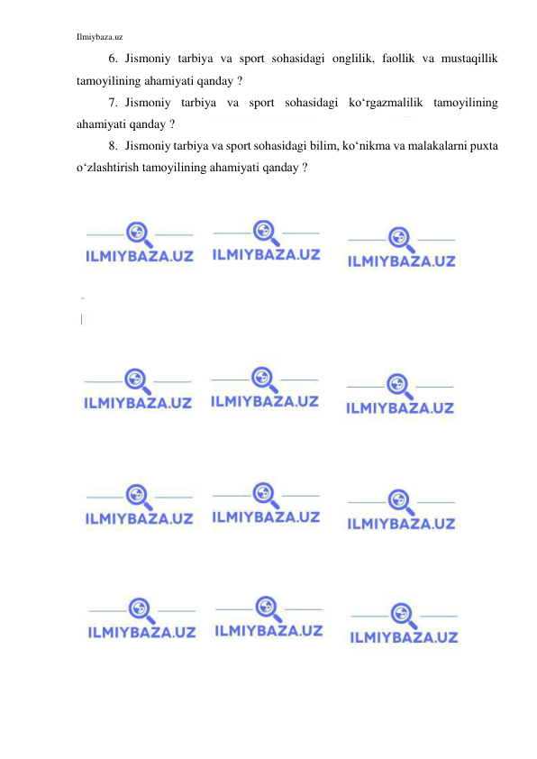 Ilmiybaza.uz 
 
6. Jismoniy tarbiya va sport sohasidagi onglilik, faollik va mustaqillik 
tamoyilining ahamiyati qanday ? 
7. Jismoniy tarbiya va sport sohasidagi ko‘rgazmalilik tamoyilining 
ahamiyati qanday ? 
8. Jismoniy tarbiya va sport sohasidagi bilim, ko‘nikma va malakalarni puxta 
o‘zlashtirish tamoyilining ahamiyati qanday ? 
 
 
