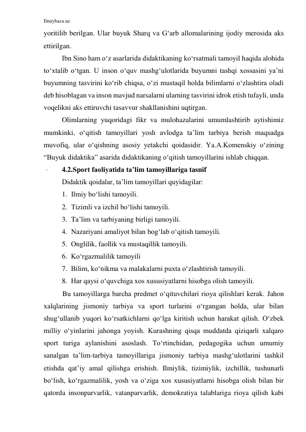 Ilmiybaza.uz 
 
yoritilib berilgan. Ular buyuk Sharq va G‘arb allomalarining ijodiy merosida aks 
ettirilgan. 
Ibn Sino ham o‘z asarlarida didaktikaning ko‘rsatmali tamoyil haqida alohida 
to‘xtalib o‘tgan. U inson o‘quv mashg‘ulotlarida buyumni tashqi xossasini ya’ni 
buyumning tasvirini ko‘rib chiqsa, o‘zi mustaqil holda bilimlarni o‘zlashtira oladi 
deb hisoblagan va inson mavjud narsalarni ularning tasvirini idrok etish tufayli, unda 
voqelikni aks ettiruvchi tasavvur shakllanishini uqtirgan. 
Olimlarning yuqoridagi fikr va mulohazalarini umumlashtirib aytishimiz 
mumkinki, o‘qitish tamoyillari yosh avlodga ta’lim tarbiya berish maqsadga 
muvofiq, ular o‘qishning asosiy yetakchi qoidasidir. Ya.A.Komenskiy o‘zining 
“Buyuk didaktika” asarida didaktikaning o‘qitish tamoyillarini ishlab chiqqan.  
4.2.Sport faoliyatida ta’lim tamoyillariga tasnif 
Didaktik qoidalar, ta’lim tamoyillari quyidagilar: 
1. Ilmiy bo‘lishi tamoyili. 
2. Tizimli va izchil bo‘lishi tamoyili. 
3. Ta’lim va tarbiyaning birligi tamoyili. 
4. Nazariyani amaliyot bilan bog‘lab o‘qitish tamoyili. 
5. Onglilik, faollik va mustaqillik tamoyili. 
6. Ko‘rgazmalilik tamoyili 
7. Bilim, ko‘nikma va malakalarni puxta o‘zlashtirish tamoyili. 
8. Har qaysi o‘quvchiga xos xususiyatlarni hisobga olish tamoyili.  
 
Bu tamoyillarga barcha predmet o‘qituvchilari rioya qilishlari kerak. Jahon 
xalqlarining jismoniy tarbiya va sport turlarini o‘rgangan holda, ular bilan 
shug‘ullanib yuqori ko‘rsatkichlarni qo‘lga kiritish uchun harakat qilish. O‘zbek 
milliy o‘yinlarini jahonga yoyish. Kurashning qisqa muddatda qiziqarli xalqaro 
sport turiga aylanishini asoslash. To‘rtinchidan, pedagogika uchun umumiy 
sanalgan ta’lim-tarbiya tamoyillariga jismoniy tarbiya mashg‘ulotlarini tashkil 
etishda qat’iy amal qilishga erishish. Ilmiylik, tizimiylik, izchillik, tushunarli 
bo‘lish, ko‘rgazmalilik, yosh va o‘ziga xos xususiyatlarni hisobga olish bilan bir 
qatorda insonparvarlik, vatanparvarlik, demokratiya talablariga rioya qilish kabi 
