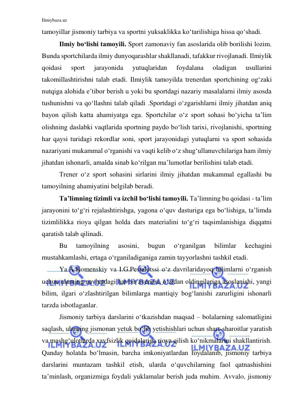 Ilmiybaza.uz 
 
tamoyillar jismoniy tarbiya va sportni yuksaklikka ko‘tarilishiga hissa qo‘shadi. 
Ilmiy bo‘lishi tamoyili. Sport zamonaviy fan asoslarida olib borilishi lozim. 
Bunda sportchilarda ilmiy dunyoqarashlar shakllanadi, tafakkur rivojlanadi. Ilmiylik 
qoidasi 
sport 
jarayonida 
yutuqlaridan 
foydalana 
oladigan 
usullarini 
takomillashtirishni talab etadi. Ilmiylik tamoyilda trenerdan sportchining og‘zaki 
nutqiga alohida e’tibor berish u yoki bu sportdagi nazariy masalalarni ilmiy asosda 
tushunishni va qo‘llashni talab qiladi .Sportdagi o‘zgarishlarni ilmiy jihatdan aniq 
bayon qilish katta ahamiyatga ega. Sportchilar o‘z sport sohasi bo‘yicha ta’lim 
olishning daslabki vaqtlarida sportning paydo bo‘lish tarixi, rivojlanishi, sportning 
har qaysi turidagi rekordlar soni, sport jarayonidagi yutuqlarni va sport sohasida 
nazariyani mukammal o‘rganishi va vaqti kelib o‘z shug‘ullanuvchilariga ham ilmiy 
jihatdan ishonarli, amalda sinab ko‘rilgan ma’lumotlar berilishini talab etadi.  
Trener o‘z sport sohasini sirlarini ilmiy jihatdan mukammal egallashi bu 
tamoyilning ahamiyatini belgilab beradi.  
Ta’limning tizimli va izchil bo‘lishi tamoyili. Ta’limning bu qoidasi - ta’lim 
jarayonini to‘g‘ri rejalashtirishga, yagona o‘quv dasturiga ega bo‘lishiga, ta’limda 
tizimlilikka rioya qilgan holda dars materialini to‘g‘ri taqsimlanishiga diqqatni 
qaratish talab qilinadi. 
Bu 
tamoyilning 
asosini, 
bugun 
o‘rganilgan 
bilimlar 
kechagini 
mustahkamlashi, ertaga o‘rganiladiganiga zamin tayyorlashni tashkil etadi. 
Ya.A.Komenskiy va I.G.Pestalotssi o‘z davrilaridayoq bilimlarni o‘rganish 
uchun ularning navbatdagi har bir zvenosi, o‘zidan oldingilariga asoslanishi, yangi 
bilim, ilgari o‘zlashtirilgan bilimlarga mantiqiy bog‘lanishi zarurligini ishonarli 
tarzda isbotlaganlar. 
Jismoniy tarbiya darslarini o‘tkazishdan maqsad – bolalarning salomatligini 
saqlash, ularning jismonan yetuk bo‘lib yetishishlari uchun shart-sharoitlar yaratish 
va mashg‘ulotlarda xavfsizlik qoidalariga rioya qilish ko‘nikmalarini shakllantirish. 
Qanday holatda bo‘lmasin, barcha imkoniyatlardan foydalanib, jismoniy tarbiya 
darslarini muntazam tashkil etish, ularda o‘quvchilarning faol qatnashishini 
ta’minlash, organizmiga foydali yuklamalar berish juda muhim. Avvalo, jismoniy 
