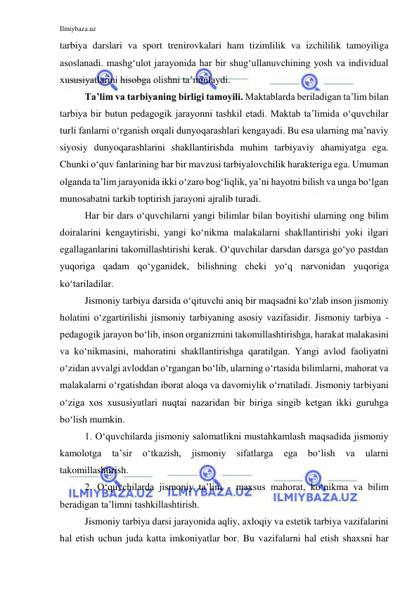 Ilmiybaza.uz 
 
tarbiya darslari va sport trenirovkalari ham tizimlilik va izchililik tamoyiliga 
asoslanadi. mashg‘ulot jarayonida har bir shug‘ullanuvchining yosh va individual 
xususiyatlarini hisobga olishni ta’minlaydi. 
Ta’lim va tarbiyaning birligi tamoyili. Maktablarda beriladigan ta’lim bilan 
tarbiya bir butun pedagogik jarayonni tashkil etadi. Maktab ta’limida o‘quvchilar 
turli fanlarni o‘rganish orqali dunyoqarashlari kengayadi. Bu esa ularning ma’naviy 
siyosiy dunyoqarashlarini shakllantirishda muhim tarbiyaviy ahamiyatga ega. 
Chunki o‘quv fanlarining har bir mavzusi tarbiyalovchilik harakteriga ega. Umuman 
olganda ta’lim jarayonida ikki o‘zaro bog‘liqlik, ya’ni hayotni bilish va unga bo‘lgan 
munosabatni tarkib toptirish jarayoni ajralib turadi. 
Har bir dars o‘quvchilarni yangi bilimlar bilan boyitishi ularning ong bilim 
doiralarini kengaytirishi, yangi ko‘nikma malakalarni shakllantirishi yoki ilgari 
egallaganlarini takomillashtirishi kerak. O‘quvchilar darsdan darsga go‘yo pastdan 
yuqoriga qadam qo‘yganidek, bilishning cheki yo‘q narvonidan yuqoriga 
ko‘tariladilar.  
Jismoniy tarbiya darsida o‘qituvchi aniq bir maqsadni ko‘zlab inson jismoniy 
holatini o‘zgartirilishi jismoniy tarbiyaning asosiy vazifasidir. Jismoniy tarbiya - 
pedagogik jarayon bo‘lib, inson organizmini takomillashtirishga, harakat malakasini 
va ko‘nikmasini, mahoratini shakllantirishga qaratilgan. Yangi avlod faoliyatni 
o‘zidan avvalgi avloddan o‘rgangan bo‘lib, ularning o‘rtasida bilimlarni, mahorat va 
malakalarni o‘rgatishdan iborat aloqa va davomiylik o‘rnatiladi. Jismoniy tarbiyani 
o‘ziga xos xususiyatlari nuqtai nazaridan bir biriga singib ketgan ikki guruhga 
bo‘lish mumkin. 
1. O‘quvchilarda jismoniy salomatlikni mustahkamlash maqsadida jismoniy 
kamolotga 
ta’sir 
o‘tkazish, 
jismoniy 
sifatlarga 
ega 
bo‘lish 
va 
ularni 
takomillashtirish. 
2. O‘quvchilarda jismoniy ta’lim - maxsus mahorat, ko‘nikma va bilim 
beradigan ta’limni tashkillashtirish. 
Jismoniy tarbiya darsi jarayonida aqliy, axloqiy va estetik tarbiya vazifalarini 
hal etish uchun juda katta imkoniyatlar bor. Bu vazifalarni hal etish shaxsni har 
