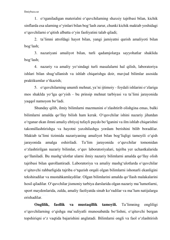 Ilmiybaza.uz 
 
1. o‘rganiladigan materialni o‘quvchilarning shaxsiy tajribasi bilan, kichik 
sinflarda esa ularning o‘yinlari bilan bog‘lash zarur, chunki kichik maktab yoshidagi 
o‘quvchilarni o‘qitish albatta o‘yin faoliyatini talab qiladi; 
2. ta’limni atrofdagi hayot bilan, yangi jamiyatni qurish amaliyoti bilan 
bog‘lash; 
3. nazariyani amaliyot bilan, turli qadamjolarga sayyohatlar shaklida 
bog‘lash; 
4. nazariy va amaliy yo‘sindagi turli masalalarni hal qilish, laboratoriya 
ishlari bilan shug‘ullanish va ishlab chiqarishga doir, mavjud bilimlar asosida 
praktikumlar o‘tkazish; 
5. o‘quvchilarning unumli mehnat, ya’ni ijtimoiy - foydali ishlarini o‘zlariga 
mos shaklda yo‘lga qo‘yish - bu prinsip mehnat tarbiyasi va ta’limi jarayonida 
yaqqol namoyon bo‘ladi. 
Shunday qilib, ilmiy bilimlarni mazmunini o‘zlashtirib olishgina emas, balki 
bilimlarni amalda qo‘llay bilish ham kerak. O‘quvchilar ishini nazariy jihatdan 
o‘rganar ekan ilmni amaliy ehtiyoj tufayli paydo bo‘lganini va ilm ishlab chiqarishni 
takomillashtirishga va hayotni yaxshilashga yordam berishini bilib boradilar. 
Maktab ta’limi tizimida nazariyaning amaliyot bilan bog‘liqligi tamoyili o‘qish 
jarayonida 
amalga 
oshiriladi. 
Ta’lim 
jarayonida 
o‘quvchilar 
tomonidan 
o‘zlashtirilgan nazariy bilimlar, o‘quv laboratoriyalari, tajriba yer uchastkalarida 
qo‘llaniladi. Bu mashg‘ulotlar ularni ilmiy nazariy bilimlarni amalda qo‘llay olish 
tajribasi bilan qurollantiradi. Laboratoriya va amaliy mashg‘ulotlarda o‘quvchilar 
o‘qituvchi rahbarligida tajriba o‘tqazish orqali olgan bilimlarni ishonarli ekanligini 
tekshiradilar va mustahkamlaydilar. Olgan bilimlarini amalda qo‘llash malakalarini 
hosil qiladilar. O‘quvchilar jismoniy tarbiya darslarida olgan nazariy ma’lumotlarni, 
sport maydonlarida, zalda, amaliy faoliyatda sinab ko‘radilar va ma’lum natijalarga 
erishadilar. 
Onglilik, 
faollik 
va 
mustaqillik 
tamoyili. 
Ta’limning 
ongliligi 
o‘quvchilarning o‘qishga ma’suliyatli munosabatda bo‘lishni, o‘qituvchi bergan 
topshiriqni o‘z vaqtida bajarishini anglatadi. Bilimlarni ongli va faol o‘zlashtirish 
