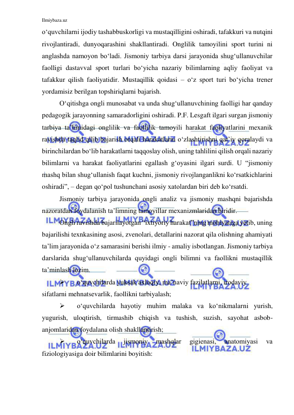 Ilmiybaza.uz 
 
o‘quvchilarni ijodiy tashabbuskorligi va mustaqilligini oshiradi, tafakkuri va nutqini 
rivojlantiradi, dunyoqarashini shakllantiradi. Onglilik tamoyilini sport turini ni 
anglashda namoyon bo‘ladi. Jismoniy tarbiya darsi jarayonida shug‘ullanuvchilar 
faolligi dastavval sport turlari bo‘yicha nazariy bilimlarning aqliy faoliyat va 
tafakkur qilish faoliyatidir. Mustaqillik qoidasi – o‘z sport turi bo‘yicha trener 
yordamisiz berilgan topshiriqlarni bajarish. 
O‘qitishga ongli munosabat va unda shug‘ullanuvchining faolligi har qanday 
pedagogik jarayonning samaradorligini oshiradi. P.F. Lesgaft ilgari surgan jismoniy 
tarbiya ta’limidagi onglilik va faollilik tamoyili harakat faoliyatlarini mexanik 
ravishda taqlid qilib bajarish orqali harakatlarni o‘zlashtirishni qat’iy qoralaydi va 
birinchilardan bo‘lib harakatlarni taqqoslay olish, uning tahlilini qilish orqali nazariy 
bilimlarni va harakat faoliyatlarini egallash g‘oyasini ilgari surdi. U “jismoniy 
mashq bilan shug‘ullanish faqat kuchni, jismoniy rivojlanganlikni ko‘rsatkichlarini 
oshiradi”, – degan qo‘pol tushunchani asosiy xatolardan biri deb ko‘rsatdi. 
Jismoniy tarbiya jarayonida ongli analiz va jismoniy mashqni bajarishda 
nazoratdan foydalanish ta’limning tamoyillar mexanizmlaridan biridir. 
Ongli ravishda bajarilayotgan “ixtiyoriy harakat”ning mohiyatiga yetib, uning 
bajarilishi texnkasining asosi, zvenolari, detallarini nazorat qila olishning ahamiyati 
ta’lim jarayonida o‘z samarasini berishi ilmiy - amaliy isbotlangan. Jismoniy tarbiya 
darslarida shug‘ullanuvchilarda quyidagi ongli bilimni va faollikni mustaqillik 
ta’minlash lozim.  
 
o‘quvchilarda yuksak axloqiy, ma’naviy fazilatlarni, irodaviy 
sifatlarni mehnatsevarlik, faollikni tarbiyalash; 
 
o‘quvchilarda hayotiy muhim malaka va ko‘nikmalarni yurish, 
yugurish, uloqtirish, tirmashib chiqish va tushish, suzish, sayohat asbob-
anjomlaridan foydalana olish shakllantirish; 
 
o‘quvchilarda 
jismoniy 
mashqlar 
gigienasi, 
anatomiyasi 
va 
fiziologiyasiga doir bilimlarini boyitish: 
