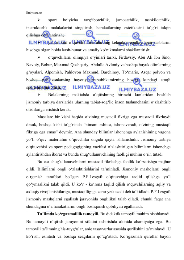 Ilmiybaza.uz 
 
 
sport 
bo‘yicha 
targ‘ibotchilik, 
jamoatchilik, 
tashkilotchilik, 
instruktorlik malakalarini singdirish, harakatlarning estetikasini to‘g‘ri talqin 
qilishga odatlantirish; 
 
yuqori sinf o‘quvchilarida ularning kelajakda egallaydigan kasblarini 
hisobga olgan holda kasb-hunar va amaliy ko‘nikmalarni shakllantirish; 
 
o‘quvchilarni olimpiya o‘yinlari tarixi, Firdavsiy, Abu Ali Ibn Sino, 
Navoiy, Bobur, Maxmud Qoshqariy, Abdulla Avloniy va boshqa buyuk olimlarning 
g‘oyalari, Alpomish, Pahlovon Maxmud, Barchinoy, To‘maris, Asqar polvon va 
boshqa pahlavonlarning hayotiy, respublikamizning hozirgi kundagi atoqli 
sportchilarini bilish; 
 
Bolalarning maktabda o‘qitishning birinchi kunlaridan boshlab 
jismoniy tarbiya darslarida ularning tabiat-sog‘liq inson tushunchasini o‘zlashtirib 
olishlariga erishish kerak. 
Masalan: bir kishi haqida o‘zining mustaqil fikriga ega mustaqil fikrlaydi 
desak, boshqa kishi to‘g‘risida “nimani eshitsa, ishonaveradi, o‘zining mustaqil 
fikriga ega emas” deymiz. Ana shunday bilimlar ishonchga aylanishining yagona 
yo‘li o‘quv materialini o‘quvchilar ongida qayta ishlanishidir. Jismoniy tarbiya 
o‘qituvchisi va sport pedagogigining vazifasi o‘zlashtirilgan bilimlarni ishonchga 
aylantirishdan iborat va bunda shug‘ullanuvchining faolligi muhim o‘rin tutadi. 
Bu esa shug‘ullanuvchilarni mustaqil fikrlashga faollik ko‘rsatishga majbur 
qildi. Bilimlarni ongli o‘zlashtirishlarini ta’minladi. Jismoniy mashqlarni ongli 
o‘rganish tarafdori bo‘lgan P.F.Lesgaft o‘qituvchiga taqlid qilishga yo‘l 
qo‘ymaslikni talab qildi. U ko‘r - ko‘rona taqlid qilish o‘quvchilarning aqliy va 
axloqiy rivojlanishilariga, mustaqilligiga zarar yetkazadi deb ta’kidladi. P.F.Lesgaft 
jismoniy mashqlarni egallash jarayonida onglilikni talab qiladi, chunki faqat ana 
shundagina o‘z harakatlarini ongli boshqarish qobiliyati egallanadi. 
Ta’limda ko‘rgazmalilik tamoyili. Bu didaktik tamoyili muhim hisoblanadi. 
Bu tamoyili o‘qitish jarayonini sifatini oshirishda alohida ahamiyatga ega. Bu 
tamoyili ta’limning his-tuyg‘ular, aniq tasavvurlar asosida qurilishini ta’minlaydi. U 
ko‘rish, eshitish va boshqa sezgilarni qo‘zg‘atadi. Ko‘rgazmali qurollar bayon 
