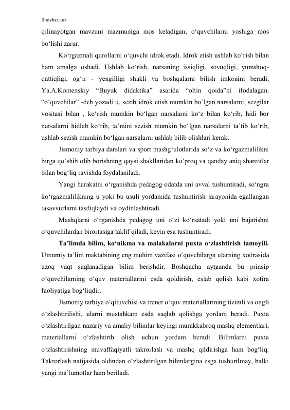 Ilmiybaza.uz 
 
qilinayotgan mavzuni mazmuniga mos keladigan, o‘quvchilarni yoshiga mos 
bo‘lishi zarur. 
Ko‘rgazmali qurollarni o‘quvchi idrok etadi. Idrok etish ushlab ko‘rish bilan 
ham amalga oshadi. Ushlab ko‘rish, narsaning issiqligi, sovuqligi, yumshoq-
qattiqligi, og‘ir - yengilligi shakli va boshqalarni bilish imkonini beradi, 
Ya.A.Komenskiy “Buyuk didaktika” asarida “oltin qoida”ni ifodalagan. 
“o‘quvchilar” -deb yozadi u, sezib idrok etish mumkin bo‘lgan narsalarni, sezgilar 
vositasi bilan , ko‘rish mumkin bo‘lgan narsalarni ko‘z bilan ko‘rib, hidi bor 
narsalarni hidlab ko‘rib, ta’mini sezish mumkin bo‘lgan narsalarni ta`tib ko‘rib, 
ushlab sezish mumkin bo‘lgan narsalarni ushlab bilib olishlari kerak.  
Jismoniy tarbiya darslari va sport mashg‘ulotlarida so‘z va ko‘rgazmalilikni 
birga qo‘shib olib borishning qaysi shakllaridan ko‘proq va qanday aniq sharoitlar 
bilan bog‘liq ravishda foydalaniladi. 
Yangi harakatni o‘rganishda pedagog odatda uni avval tushuntiradi, so‘ngra 
ko‘rgazmalilikning u yoki bu usuli yordamida tushuntirish jarayonida egallangan 
tasavvurlarni tasdiqlaydi va oydinlashtiradi. 
Mashqlarni o‘rganishda pedagog uni o‘zi ko‘rsatadi yoki uni bajarishni 
o‘quvchilardan birortasiga taklif qiladi, keyin esa tushuntiradi. 
Ta’limda bilim, ko‘nikma va malakalarni puxta o‘zlashtirish tamoyili. 
Umumiy ta’lim maktabining eng muhim vazifasi o‘quvchilarga ularning xotirasida 
uzoq vaqt saqlanadigan bilim berishdir. Boshqacha aytganda bu prinsip 
o‘quvchilarning o‘quv materiallarini esda qoldirish, eslab qolish kabi xotira 
faoliyatiga bog‘liqdir. 
Jismoniy tarbiya o‘qituvchisi va trener o‘quv materiallarining tizimli va ongli 
o‘zlashtirilishi, ularni mustahkam esda saqlab qolishga yordam beradi. Puxta 
o‘zlashtirilgan nazariy va amaliy bilimlar keyingi murakkabroq mashq elementlari, 
materiallarni o‘zlashtirib olish uchun yordam beradi. Bilimlarni puxta 
o‘zlashtirishning muvaffaqiyatli takrorlash va mashq qildirishga ham bog‘liq. 
Takrorlash natijasida oldindan o‘zlashtirilgan bilimlargina esga tushurilmay, balki 
yangi ma’lumotlar ham beriladi. 
